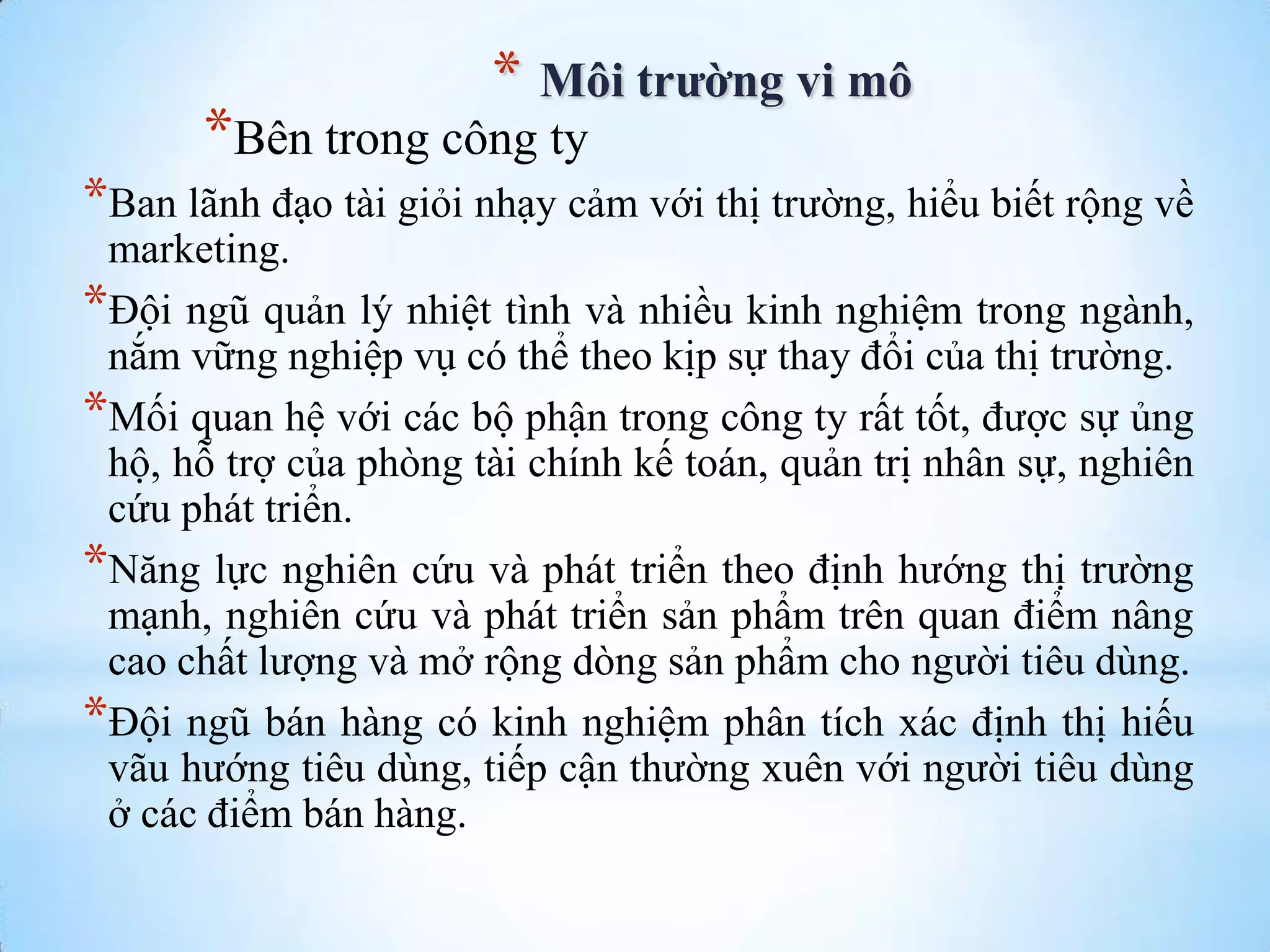 * Môi trường vi mô

*Bên trong công ty

*Ban lãnh đạo tài giỏi nhạy cảm với thị trƣờng, hiểu biết rộng về
marketing.
*Đội ngũ quản lý nhiệt tình và nhiều kinh nghiệm trong ngành,
nắm vững nghiệp vụ có thể theo kịp sự thay đổi của thị trƣờng.
*Mối quan hệ với các bộ phận trong công ty rất tốt, đƣợc sự ủng
hộ, hỗ trợ của phòng tài chính kế toán, quản trị nhân sự, nghiên
cứu phát triển.
*Năng lực nghiên cứu và phát triển theo định hƣớng thị trƣờng
mạnh, nghiên cứu và phát triển sản phẩm trên quan điểm nâng
cao chất lƣợng và mở rộng dòng sản phẩm cho ngƣời tiêu dùng.
*Đội ngũ bán hàng có kinh nghiệm phân tích xác định thị hiếu
vãu hƣớng tiêu dùng, tiếp cận thƣờng xuên với ngƣời tiêu dùng
ở các điểm bán hàng.

 
