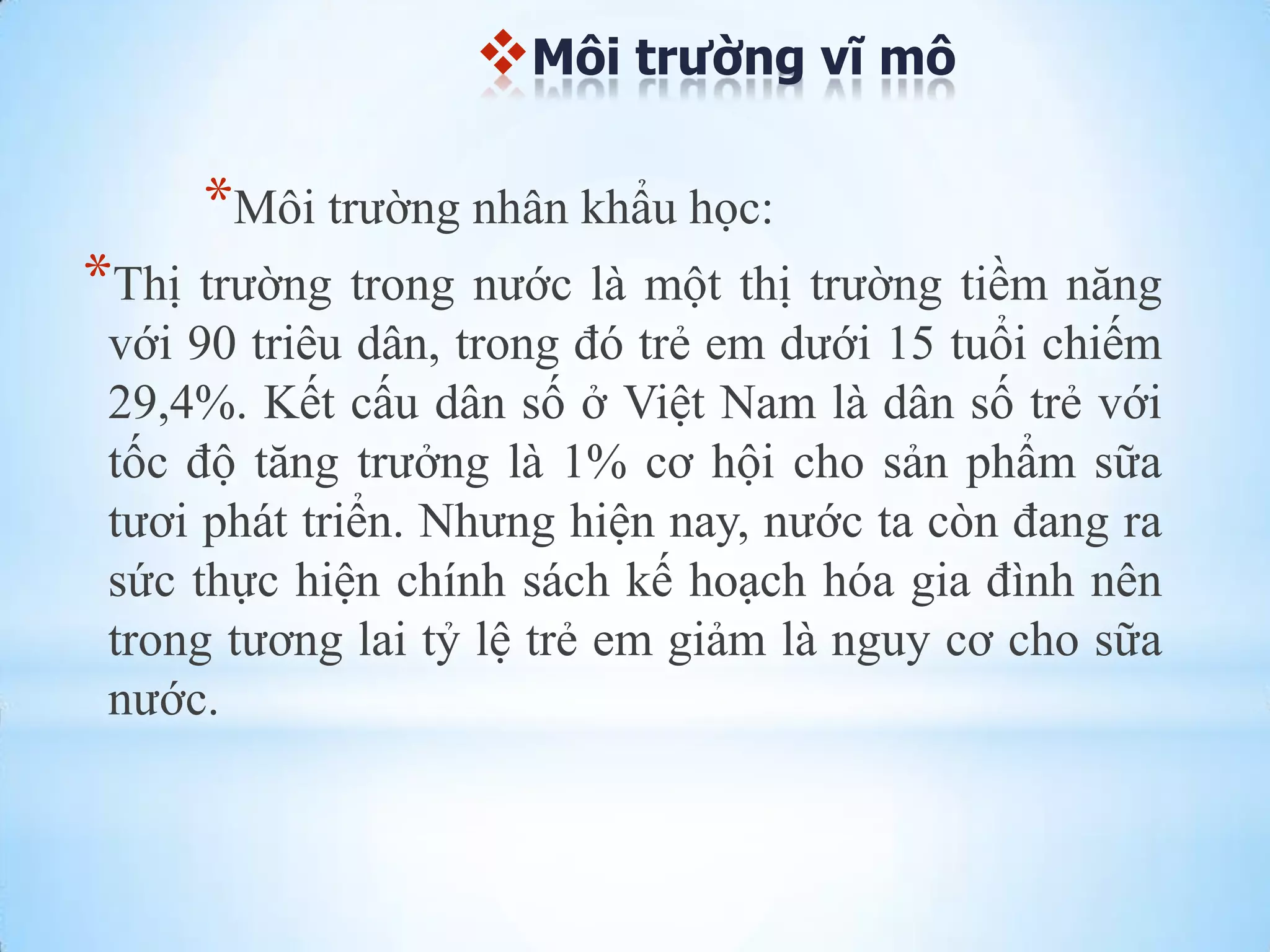 Môi trường vĩ mô

*Môi trƣờng nhân khẩu học:
*Thị trƣờng trong nƣớc là một thị trƣờng tiềm năng
với 90 triêu dân, trong đó trẻ em dƣới 15 tuổi chiếm
29,4%. Kết cấu dân số ở Việt Nam là dân số trẻ với
tốc độ tăng trƣởng là 1% cơ hội cho sản phẩm sữa
tƣơi phát triển. Nhƣng hiện nay, nƣớc ta còn đang ra
sức thực hiện chính sách kế hoạch hóa gia đình nên
trong tƣơng lai tỷ lệ trẻ em giảm là nguy cơ cho sữa
nƣớc.

 