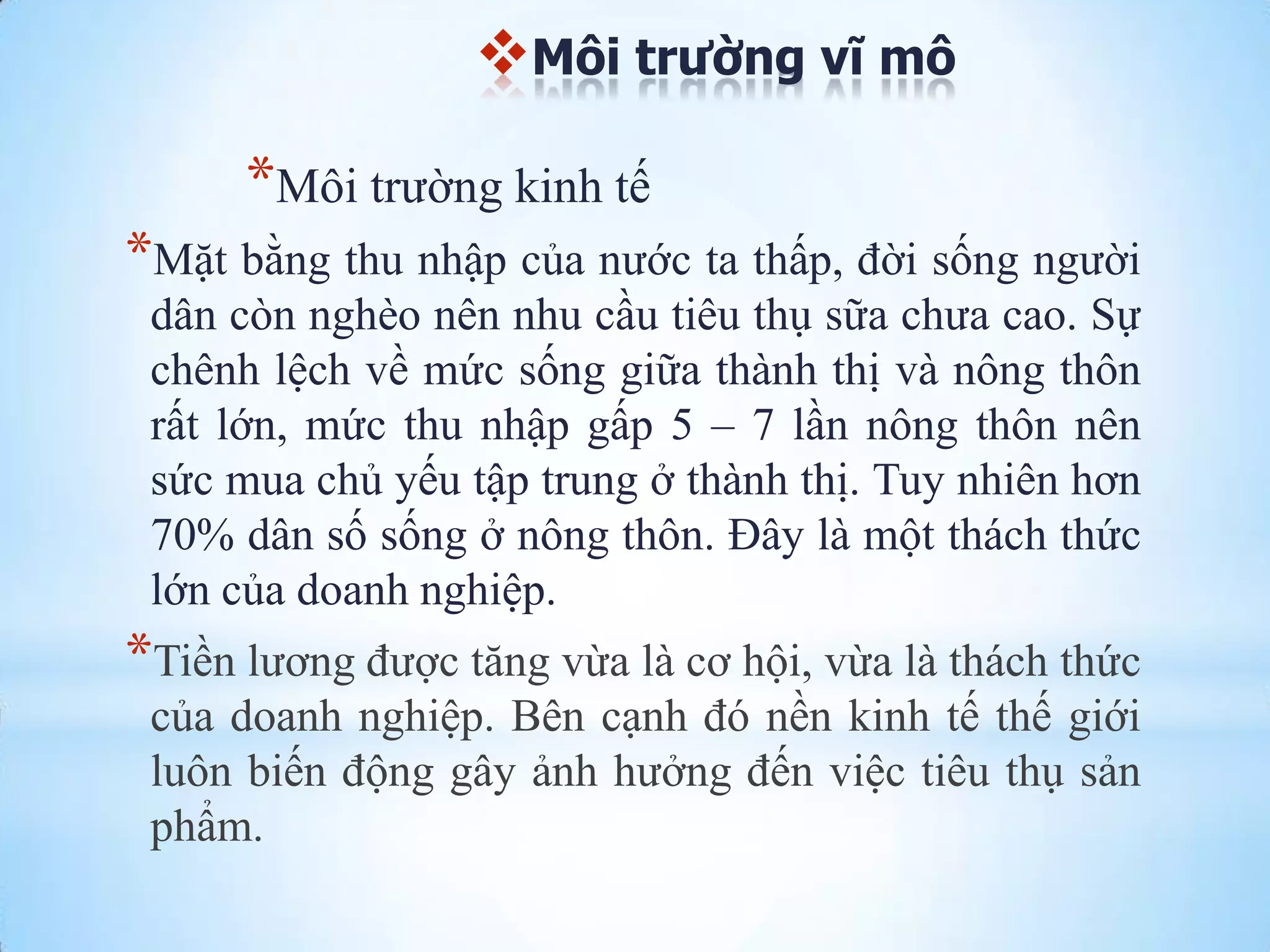 Môi trường vĩ mô

*Môi trƣờng kinh tế
*Mặt bằng thu nhập của nƣớc ta thấp, đời sống ngƣời
dân còn nghèo nên nhu cầu tiêu thụ sữa chƣa cao. Sự
chênh lệch về mức sống giữa thành thị và nông thôn
rất lớn, mức thu nhập gấp 5 – 7 lần nông thôn nên
sức mua chủ yếu tập trung ở thành thị. Tuy nhiên hơn
70% dân số sống ở nông thôn. Đây là một thách thức
lớn của doanh nghiệp.

*Tiền lƣơng đƣợc tăng vừa là cơ hội, vừa là thách thức
của doanh nghiệp. Bên cạnh đó nền kinh tế thế giới
luôn biến động gây ảnh hƣởng đến việc tiêu thụ sản
phẩm.

 