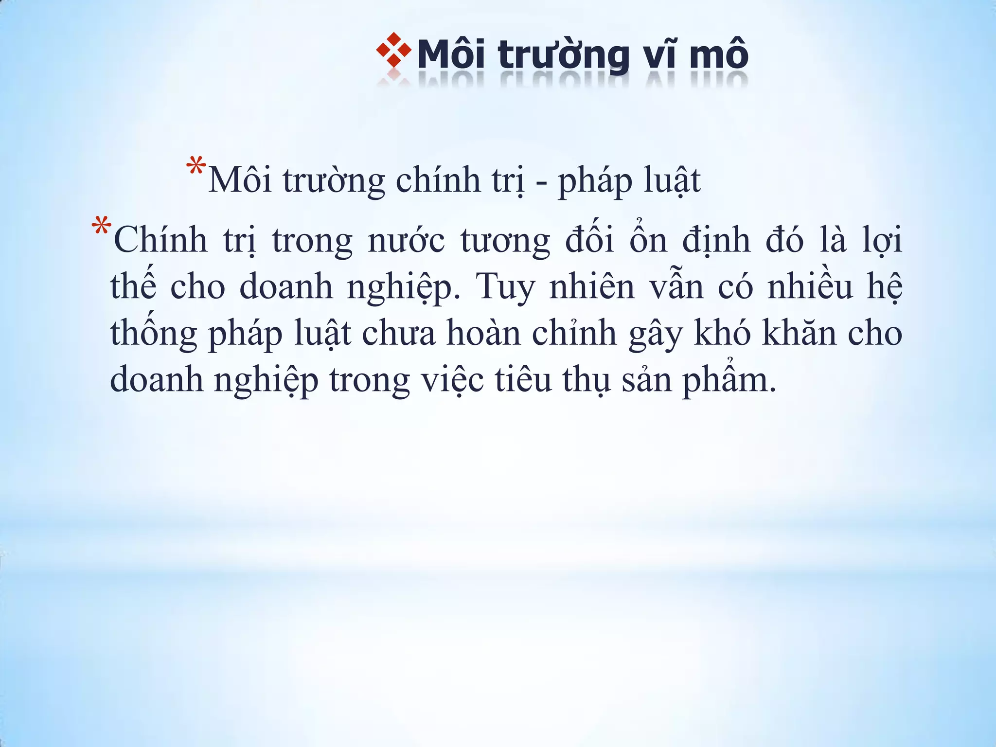 Môi trường vĩ mô

*Môi trƣờng chính trị - pháp luật
*Chính trị trong nƣớc tƣơng đối ổn định đó là lợi
thế cho doanh nghiệp. Tuy nhiên vẫn có nhiều hệ
thống pháp luật chƣa hoàn chỉnh gây khó khăn cho
doanh nghiệp trong việc tiêu thụ sản phẩm.

 