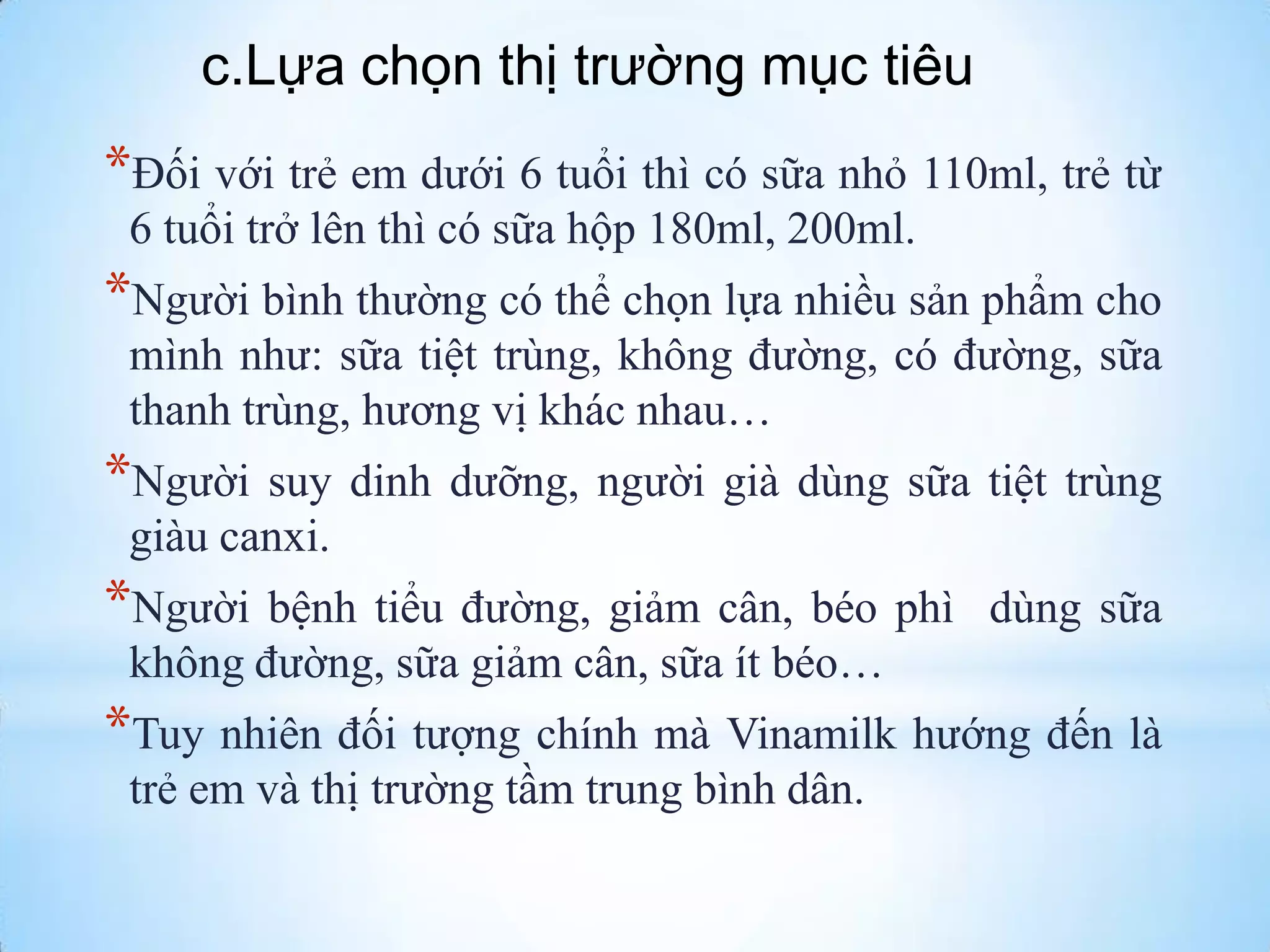 c.Lựa chọn thị trường mục tiêu

*Đối với trẻ em dƣới 6 tuổi thì có sữa nhỏ 110ml, trẻ từ
6 tuổi trở lên thì có sữa hộp 180ml, 200ml.

*Ngƣời bình thƣờng có thể chọn lựa nhiều sản phẩm cho
mình nhƣ: sữa tiệt trùng, không đƣờng, có đƣờng, sữa
thanh trùng, hƣơng vị khác nhau…

*Ngƣời

suy dinh dƣỡng, ngƣời già dùng sữa tiệt trùng
giàu canxi.

*Ngƣời bệnh tiểu

đƣờng, giảm cân, béo phì dùng sữa
không đƣờng, sữa giảm cân, sữa ít béo…

*Tuy nhiên đối tƣợng chính mà Vinamilk hƣớng đến là
trẻ em và thị trƣờng tầm trung bình dân.

 