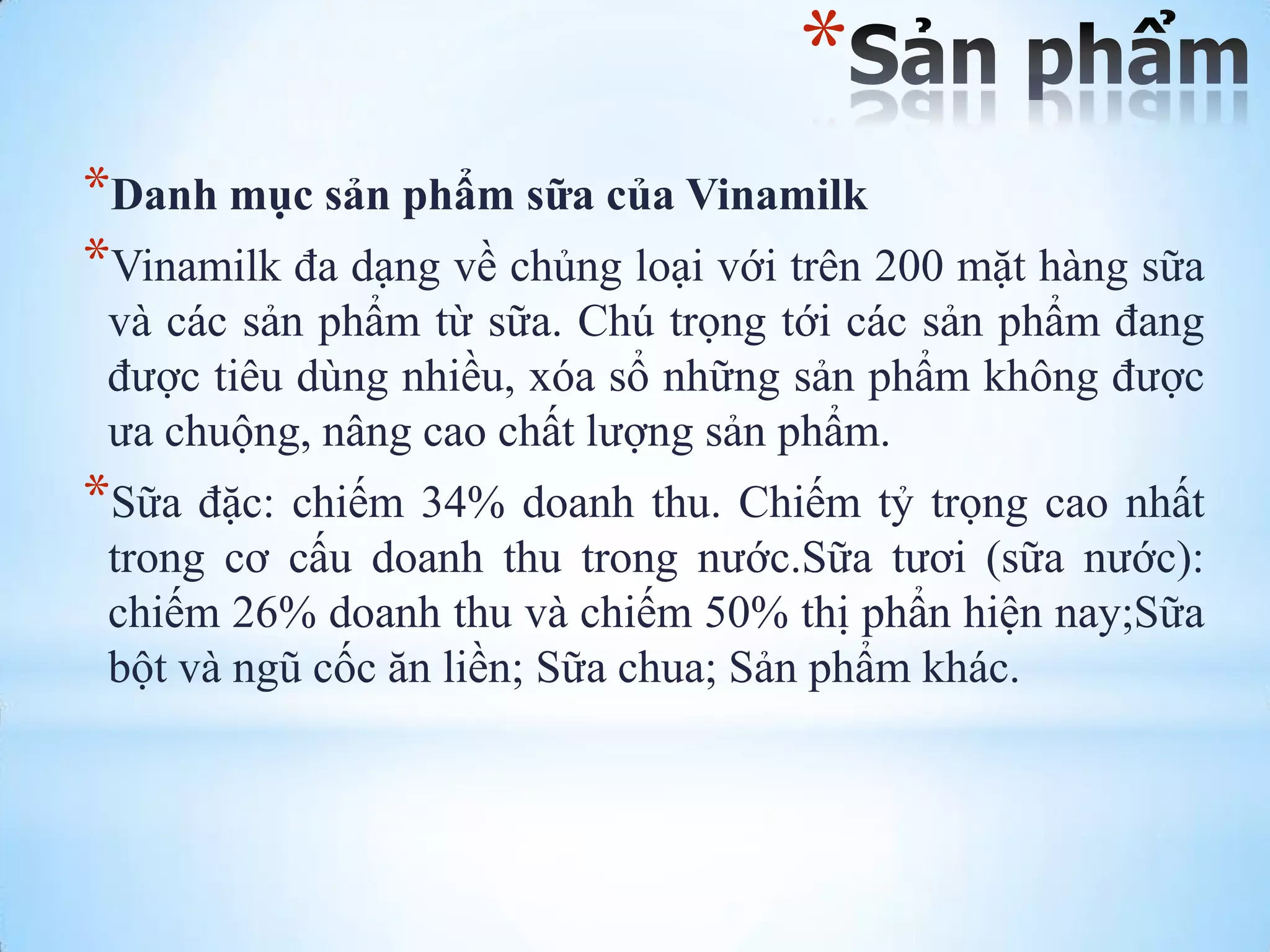 *
*Danh mục sản phẩm sữa của Vinamilk
*Vinamilk đa dạng về chủng loại với trên 200 mặt hàng sữa
và các sản phẩm từ sữa. Chú trọng tới các sản phẩm đang
đƣợc tiêu dùng nhiều, xóa sổ những sản phẩm không đƣợc
ƣa chuộng, nâng cao chất lƣợng sản phẩm.

*Sữa đặc: chiếm 34% doanh thu. Chiếm tỷ trọng cao nhất
trong cơ cấu doanh thu trong nƣớc.Sữa tƣơi (sữa nƣớc):
chiếm 26% doanh thu và chiếm 50% thị phẩn hiện nay;Sữa
bột và ngũ cốc ăn liền; Sữa chua; Sản phẩm khác.

 