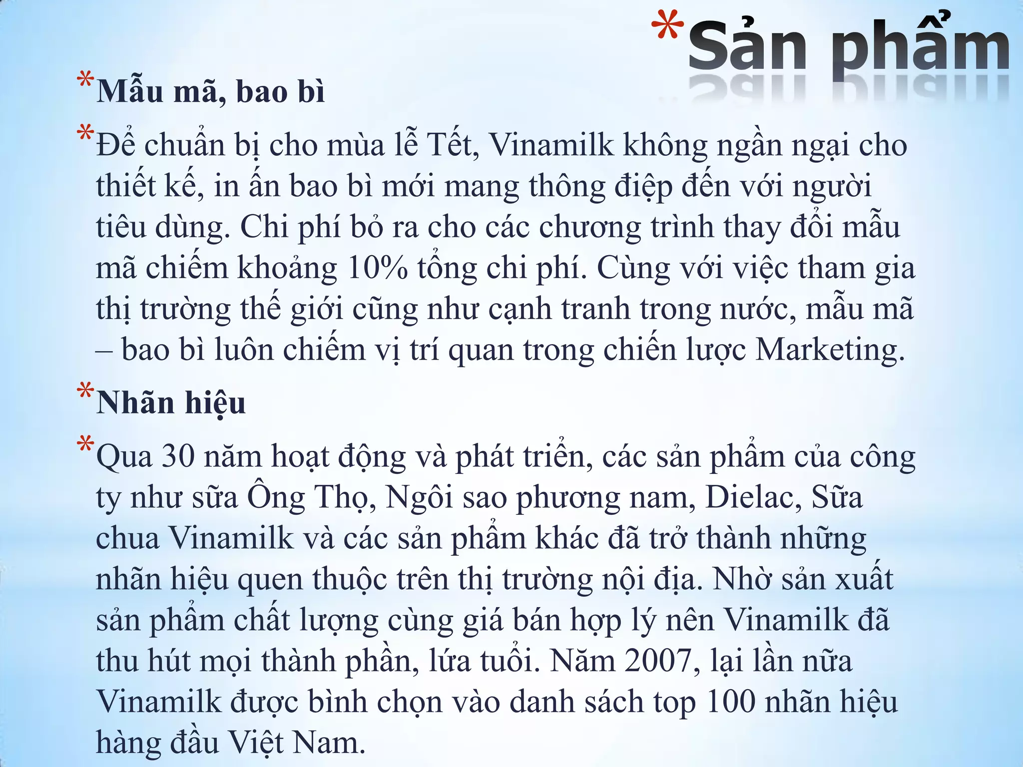 *

*Mẫu mã, bao bì
*Để chuẩn bị cho mùa lễ Tết, Vinamilk không ngần ngại cho
thiết kế, in ấn bao bì mới mang thông điệp đến với ngƣời
tiêu dùng. Chi phí bỏ ra cho các chƣơng trình thay đổi mẫu
mã chiếm khoảng 10% tổng chi phí. Cùng với việc tham gia
thị trƣờng thế giới cũng nhƣ cạnh tranh trong nƣớc, mẫu mã
– bao bì luôn chiếm vị trí quan trong chiến lƣợc Marketing.

*Nhãn hiệu
*Qua 30 năm hoạt động và phát triển, các sản phẩm của công
ty nhƣ sữa Ông Thọ, Ngôi sao phƣơng nam, Dielac, Sữa
chua Vinamilk và các sản phẩm khác đã trở thành những
nhãn hiệu quen thuộc trên thị trƣờng nội địa. Nhờ sản xuất
sản phẩm chất lƣợng cùng giá bán hợp lý nên Vinamilk đã
thu hút mọi thành phần, lứa tuổi. Năm 2007, lại lần nữa
Vinamilk đƣợc bình chọn vào danh sách top 100 nhãn hiệu
hàng đầu Việt Nam.

 