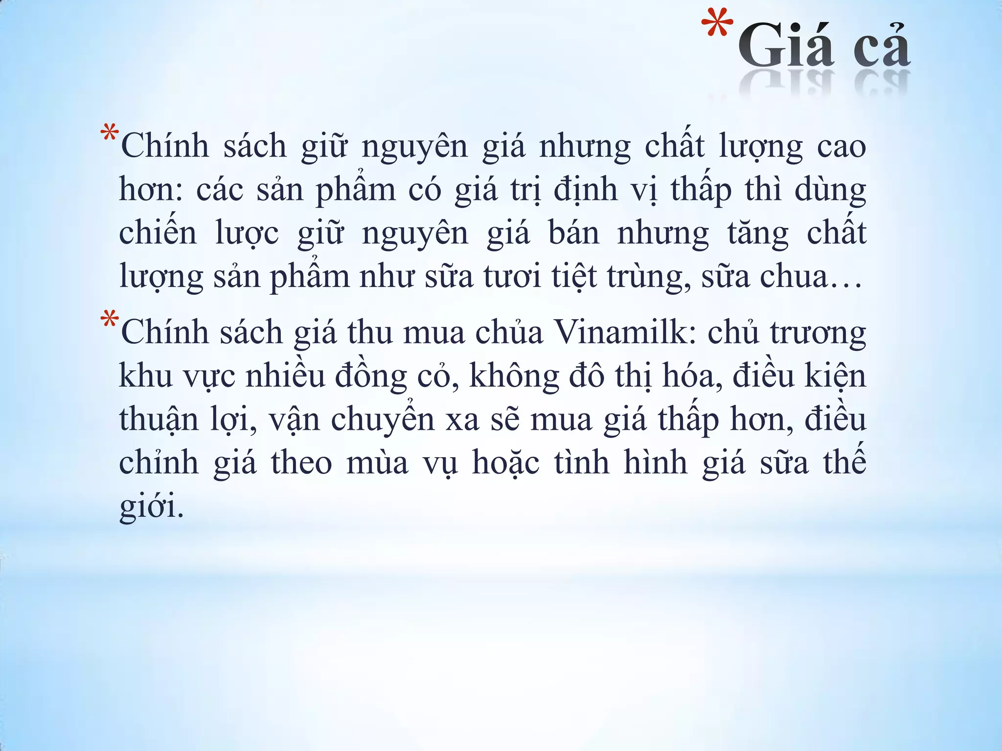 *
*Chính sách giữ nguyên giá nhƣng chất lƣợng cao
hơn: các sản phẩm có giá trị định vị thấp thì dùng
chiến lƣợc giữ nguyên giá bán nhƣng tăng chất
lƣợng sản phẩm nhƣ sữa tƣơi tiệt trùng, sữa chua…

*Chính sách giá thu mua chủa Vinamilk: chủ trƣơng
khu vực nhiều đồng cỏ, không đô thị hóa, điều kiện
thuận lợi, vận chuyển xa sẽ mua giá thấp hơn, điều
chỉnh giá theo mùa vụ hoặc tình hình giá sữa thế
giới.

 