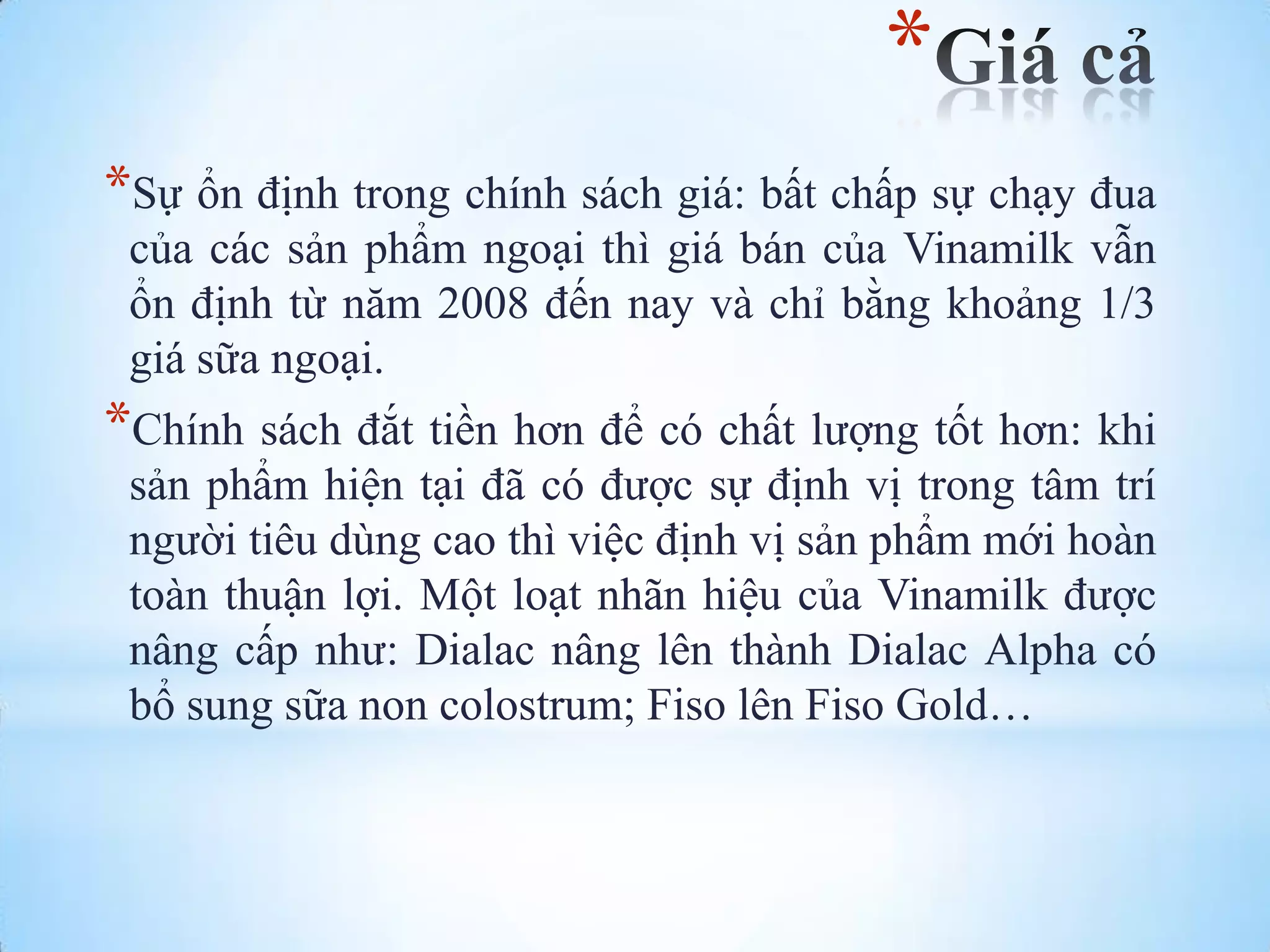 *
*Sự ổn định trong chính sách giá: bất chấp sự chạy đua
của các sản phẩm ngoại thì giá bán của Vinamilk vẫn
ổn định từ năm 2008 đến nay và chỉ bằng khoảng 1/3
giá sữa ngoại.

*Chính sách đắt tiền hơn để có chất lƣợng tốt hơn: khi
sản phẩm hiện tại đã có đƣợc sự định vị trong tâm trí
ngƣời tiêu dùng cao thì việc định vị sản phẩm mới hoàn
toàn thuận lợi. Một loạt nhãn hiệu của Vinamilk đƣợc
nâng cấp nhƣ: Dialac nâng lên thành Dialac Alpha có
bổ sung sữa non colostrum; Fiso lên Fiso Gold…

 
