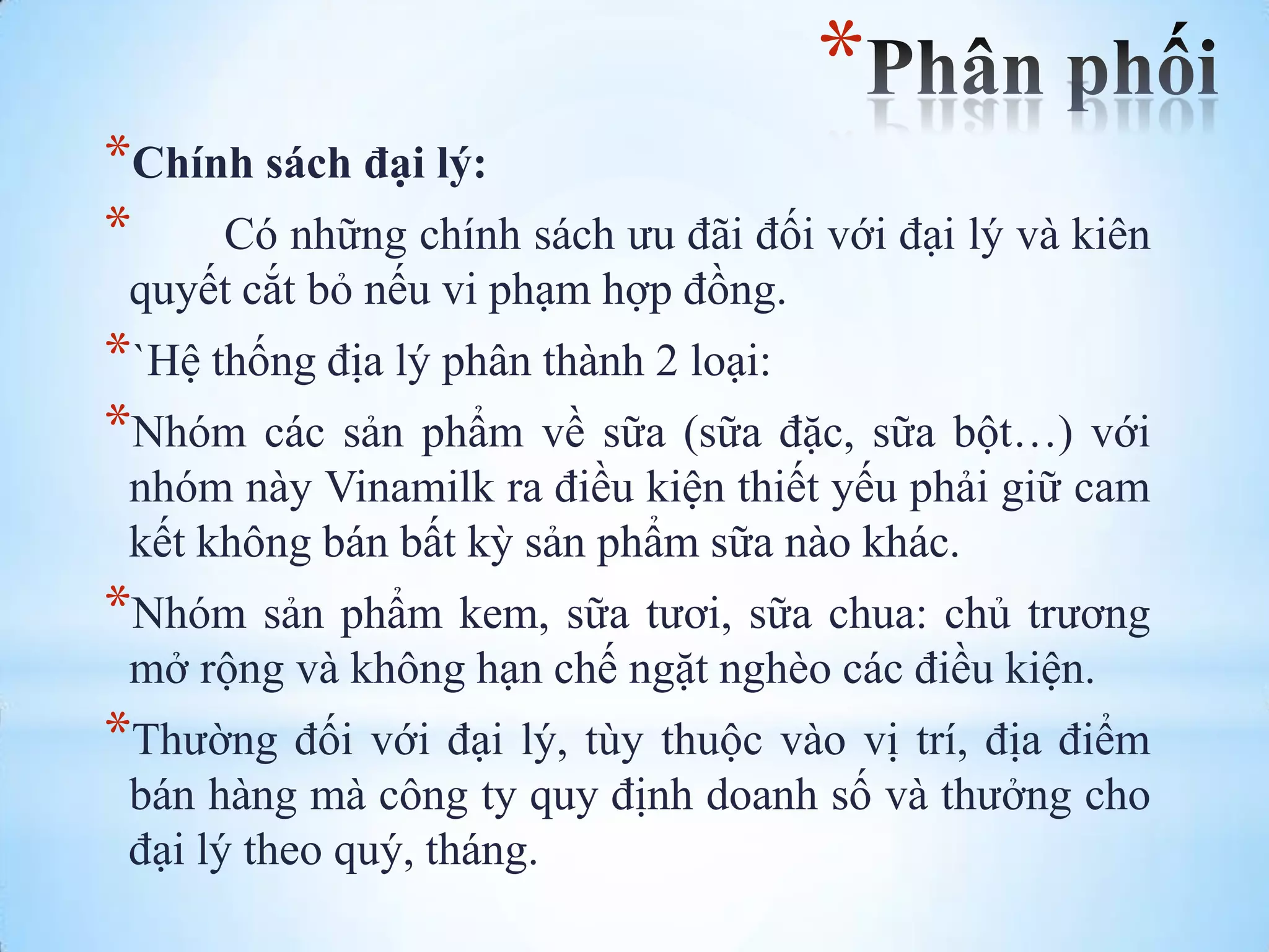 *
*Chính sách đại lý:
*
Có những chính sách ƣu đãi đối với đại lý và kiên
quyết cắt bỏ nếu vi phạm hợp đồng.

*`Hệ thống địa lý phân thành 2 loại:
*Nhóm các sản phẩm về sữa (sữa đặc, sữa bột…) với
nhóm này Vinamilk ra điều kiện thiết yếu phải giữ cam
kết không bán bất kỳ sản phẩm sữa nào khác.

*Nhóm sản phẩm kem, sữa tƣơi, sữa chua: chủ trƣơng
mở rộng và không hạn chế ngặt nghèo các điều kiện.

*Thƣờng đối với đại lý, tùy thuộc vào vị trí, địa điểm
bán hàng mà công ty quy định doanh số và thƣởng cho
đại lý theo quý, tháng.

 