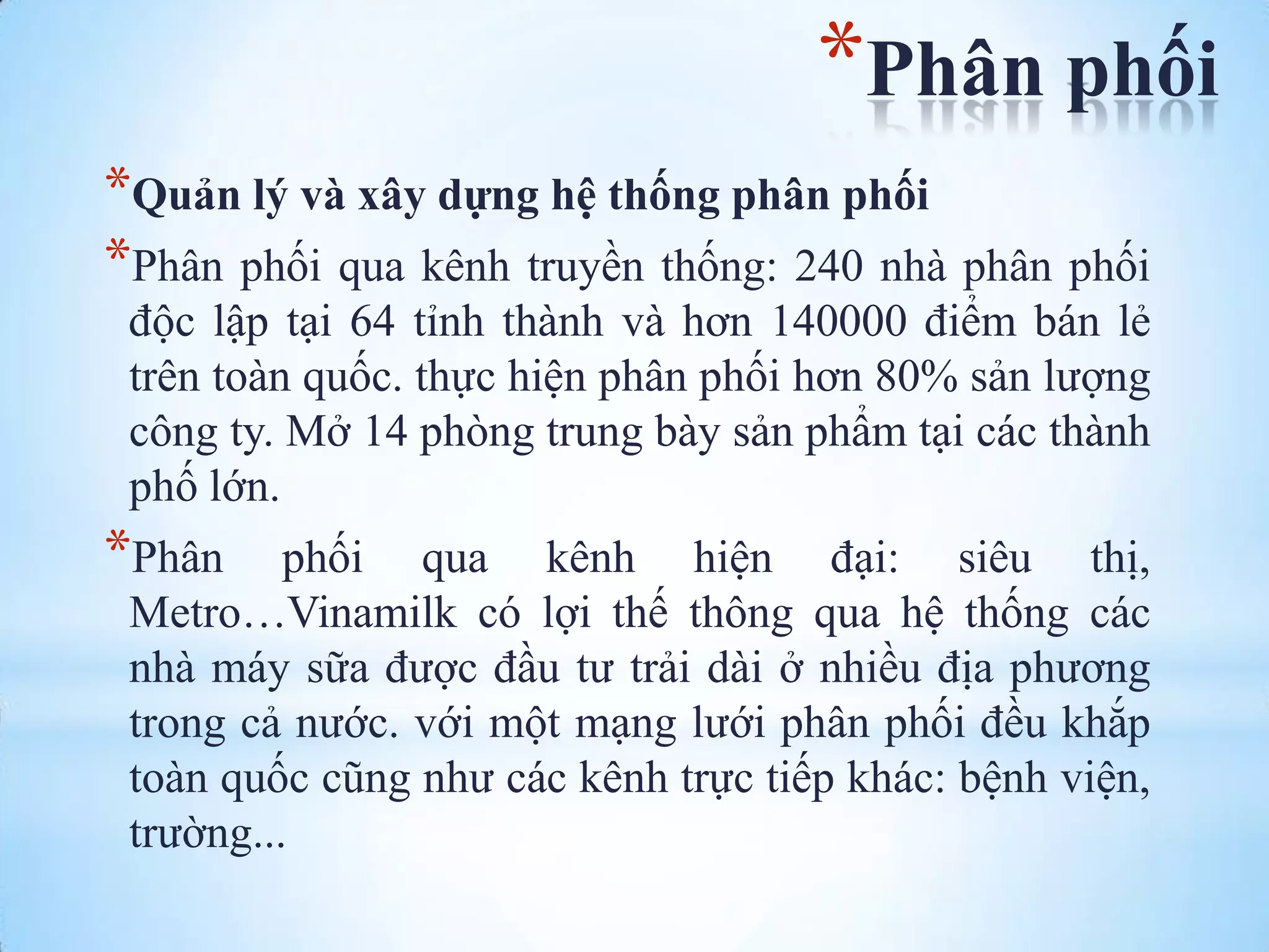 *Phân phối
*Quản lý và xây dựng hệ thống phân phối
*Phân phối qua kênh truyền thống: 240 nhà phân phối
độc lập tại 64 tỉnh thành và hơn 140000 điểm bán lẻ
trên toàn quốc. thực hiện phân phối hơn 80% sản lƣợng
công ty. Mở 14 phòng trung bày sản phẩm tại các thành
phố lớn.

*Phân

phối qua kênh hiện đại: siêu thị,
Metro…Vinamilk có lợi thế thông qua hệ thống các
nhà máy sữa đƣợc đầu tƣ trải dài ở nhiều địa phƣơng
trong cả nƣớc. với một mạng lƣới phân phối đều khắp
toàn quốc cũng nhƣ các kênh trực tiếp khác: bệnh viện,
trƣờng...

 