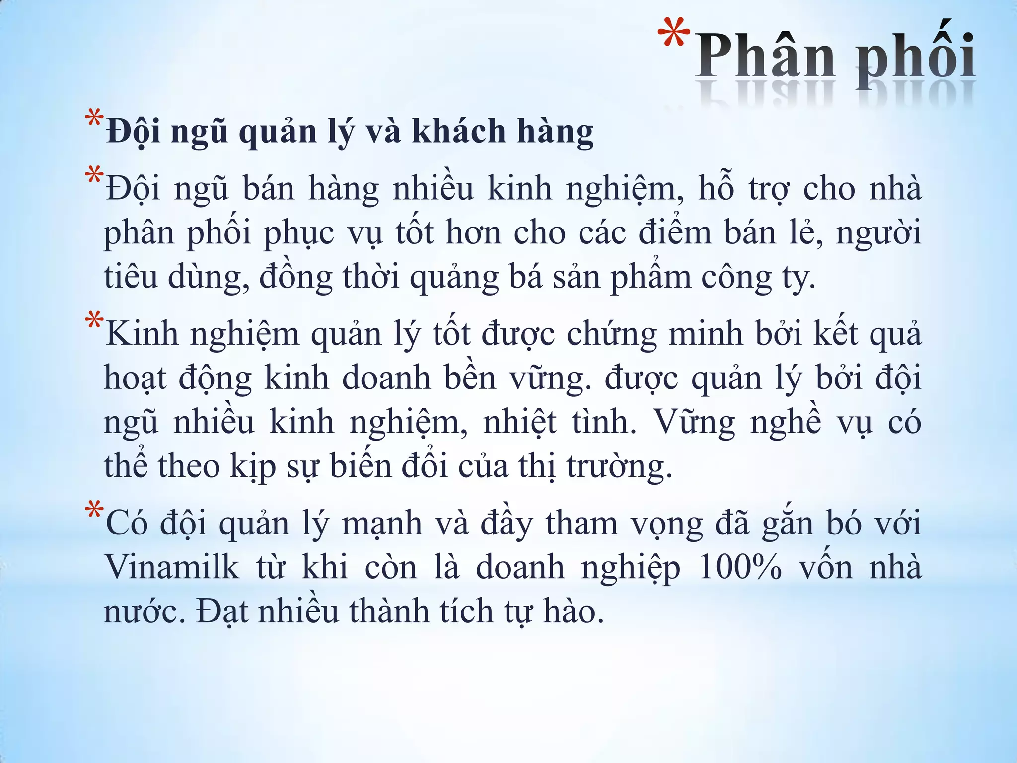 *
*Đội ngũ quản lý và khách hàng
*Đội ngũ bán hàng nhiều kinh nghiệm, hỗ trợ cho nhà
phân phối phục vụ tốt hơn cho các điểm bán lẻ, ngƣời
tiêu dùng, đồng thời quảng bá sản phẩm công ty.

*Kinh nghiệm quản lý tốt đƣợc chứng minh bởi kết quả
hoạt động kinh doanh bền vững. đƣợc quản lý bởi đội
ngũ nhiều kinh nghiệm, nhiệt tình. Vững nghề vụ có
thể theo kịp sự biến đổi của thị trƣờng.

*Có đội quản lý mạnh và đầy tham vọng đã gắn bó với
Vinamilk từ khi còn là doanh nghiệp 100% vốn nhà
nƣớc. Đạt nhiều thành tích tự hào.

 