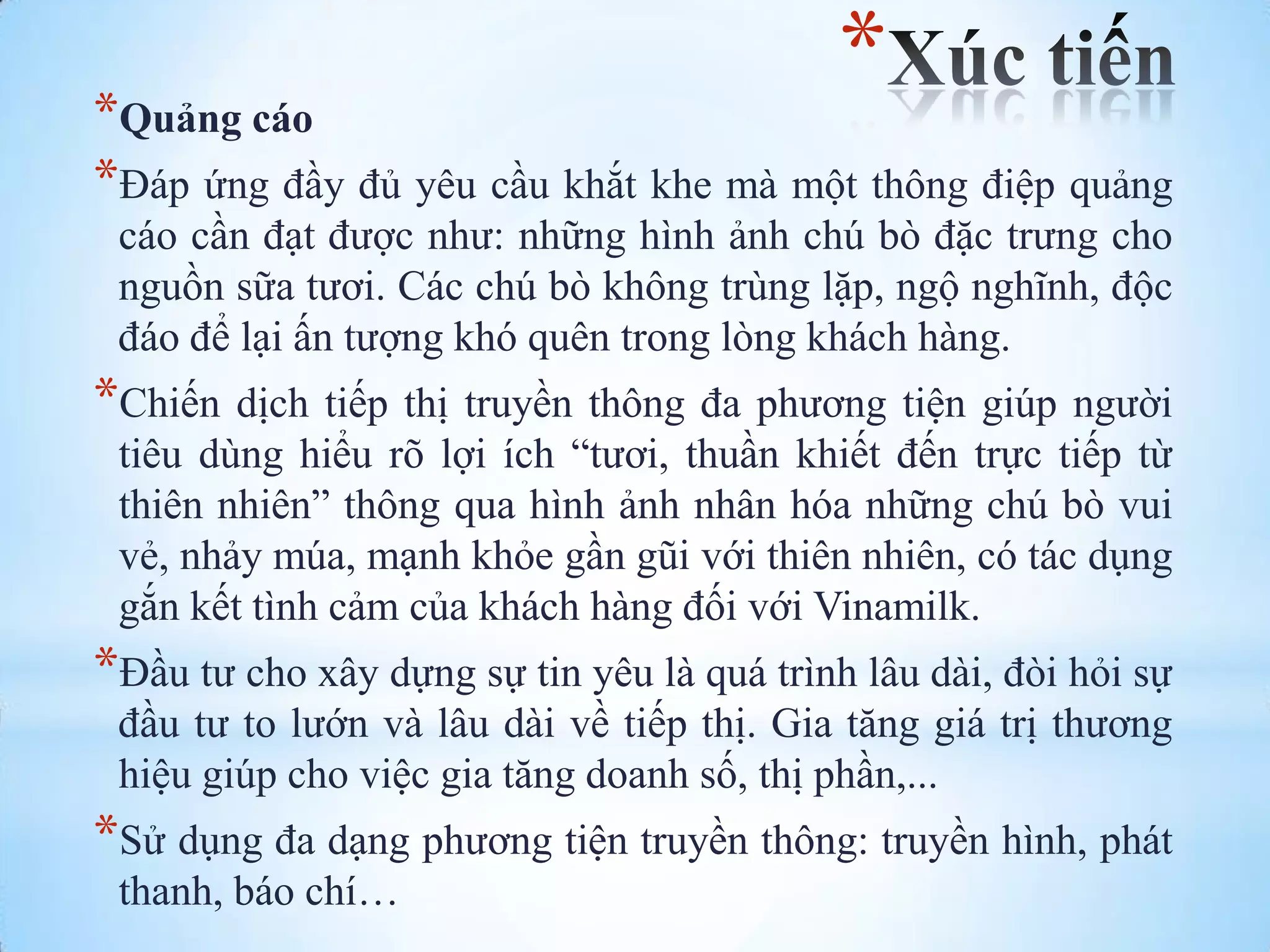 *

*Quảng cáo
*Đáp ứng đầy đủ yêu cầu khắt khe mà một thông điệp quảng
cáo cần đạt đƣợc nhƣ: những hình ảnh chú bò đặc trƣng cho
nguồn sữa tƣơi. Các chú bò không trùng lặp, ngộ nghĩnh, độc
đáo để lại ấn tƣợng khó quên trong lòng khách hàng.

*Chiến dịch tiếp thị truyền thông đa phƣơng tiện giúp ngƣời
tiêu dùng hiểu rõ lợi ích “tƣơi, thuần khiết đến trực tiếp từ
thiên nhiên” thông qua hình ảnh nhân hóa những chú bò vui
vẻ, nhảy múa, mạnh khỏe gần gũi với thiên nhiên, có tác dụng
gắn kết tình cảm của khách hàng đối với Vinamilk.

*Đầu tƣ cho xây dựng sự tin yêu là quá trình lâu dài, đòi hỏi sự
đầu tƣ to lƣớn và lâu dài về tiếp thị. Gia tăng giá trị thƣơng
hiệu giúp cho việc gia tăng doanh số, thị phần,...

*Sử dụng đa dạng phƣơng tiện truyền thông: truyền hình, phát
thanh, báo chí…

 