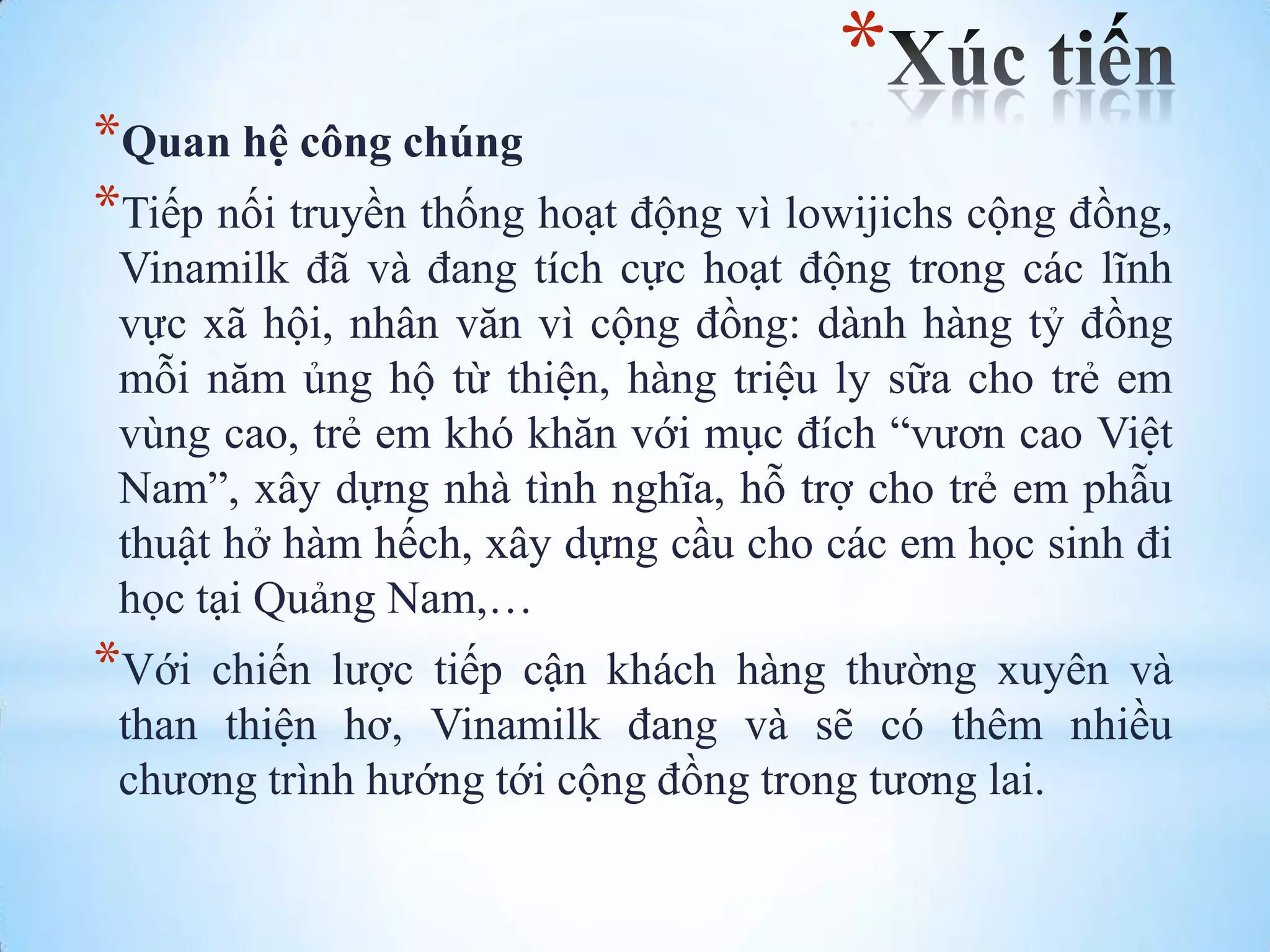 *

*Quan hệ công chúng
*Tiếp nối truyền thống hoạt động vì lowijichs cộng đồng,
Vinamilk đã và đang tích cực hoạt động trong các lĩnh
vực xã hội, nhân văn vì cộng đồng: dành hàng tỷ đồng
mỗi năm ủng hộ từ thiện, hàng triệu ly sữa cho trẻ em
vùng cao, trẻ em khó khăn với mục đích “vƣơn cao Việt
Nam”, xây dựng nhà tình nghĩa, hỗ trợ cho trẻ em phẫu
thuật hở hàm hếch, xây dựng cầu cho các em học sinh đi
học tại Quảng Nam,…

*Với

chiến lƣợc tiếp cận khách hàng thƣờng xuyên và
than thiện hơ, Vinamilk đang và sẽ có thêm nhiều
chƣơng trình hƣớng tới cộng đồng trong tƣơng lai.

 