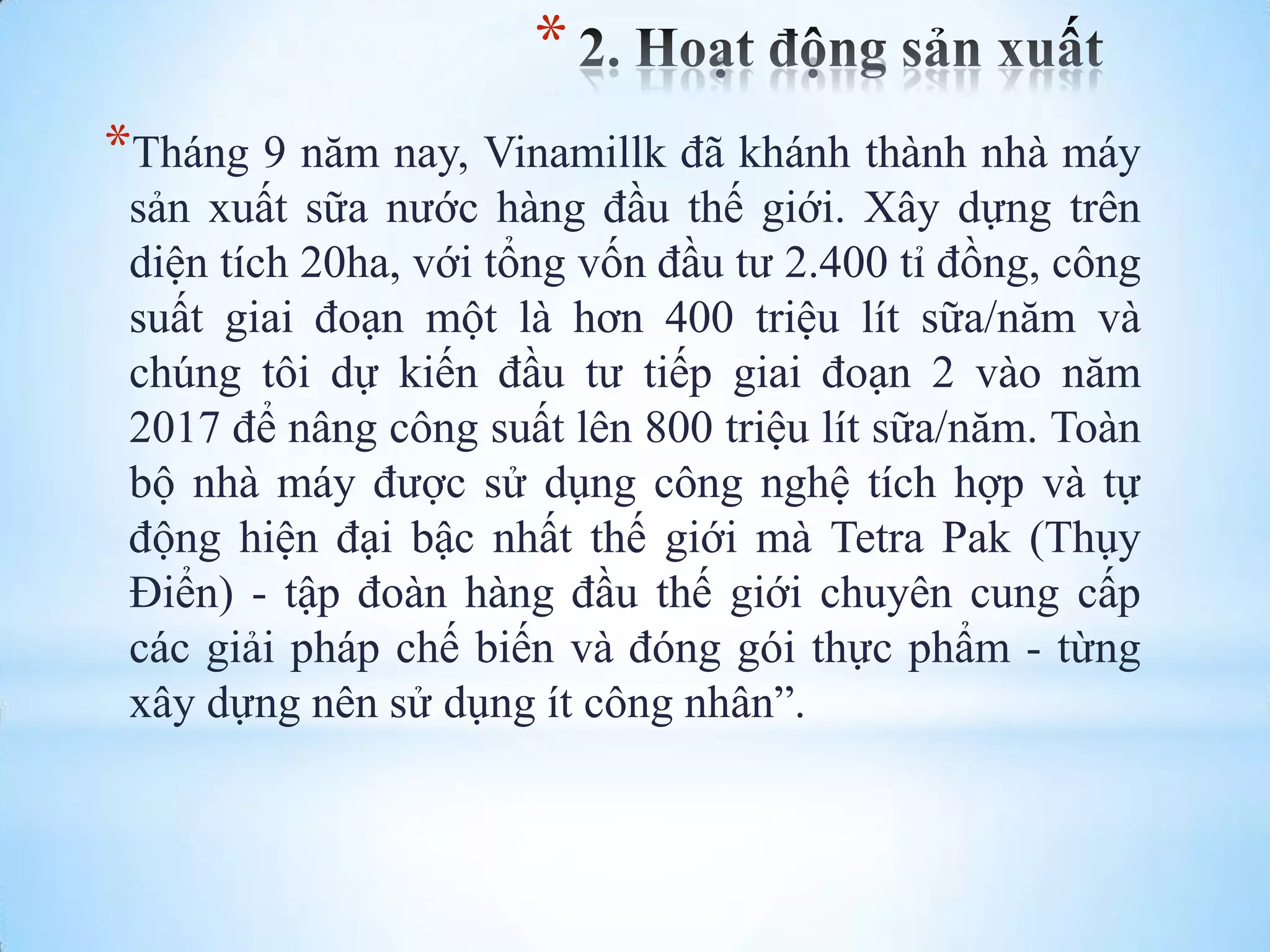 *
*Tháng 9 năm nay, Vinamillk đã khánh thành nhà máy
sản xuất sữa nƣớc hàng đầu thế giới. Xây dựng trên
diện tích 20ha, với tổng vốn đầu tƣ 2.400 tỉ đồng, công
suất giai đoạn một là hơn 400 triệu lít sữa/năm và
chúng tôi dự kiến đầu tƣ tiếp giai đoạn 2 vào năm
2017 để nâng công suất lên 800 triệu lít sữa/năm. Toàn
bộ nhà máy đƣợc sử dụng công nghệ tích hợp và tự
động hiện đại bậc nhất thế giới mà Tetra Pak (Thụy
Điển) - tập đoàn hàng đầu thế giới chuyên cung cấp
các giải pháp chế biến và đóng gói thực phẩm - từng
xây dựng nên sử dụng ít công nhân”.

 