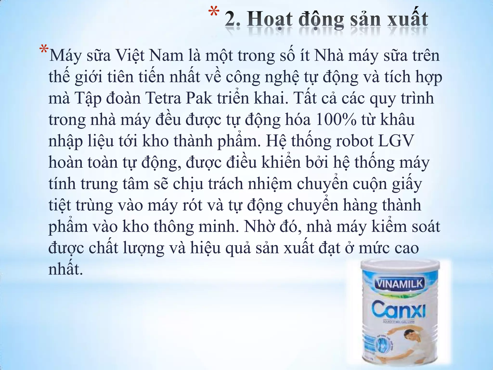 *
*Máy sữa Việt Nam là một trong số ít Nhà máy sữa trên
thế giới tiên tiến nhất về công nghệ tự động và tích hợp
mà Tập đoàn Tetra Pak triển khai. Tất cả các quy trình
trong nhà máy đều đƣợc tự động hóa 100% từ khâu
nhập liệu tới kho thành phẩm. Hệ thống robot LGV
hoàn toàn tự động, đƣợc điều khiển bởi hệ thống máy
tính trung tâm sẽ chịu trách nhiệm chuyển cuộn giấy
tiệt trùng vào máy rót và tự động chuyển hàng thành
phẩm vào kho thông minh. Nhờ đó, nhà máy kiểm soát
đƣợc chất lƣợng và hiệu quả sản xuất đạt ở mức cao
nhất.

 