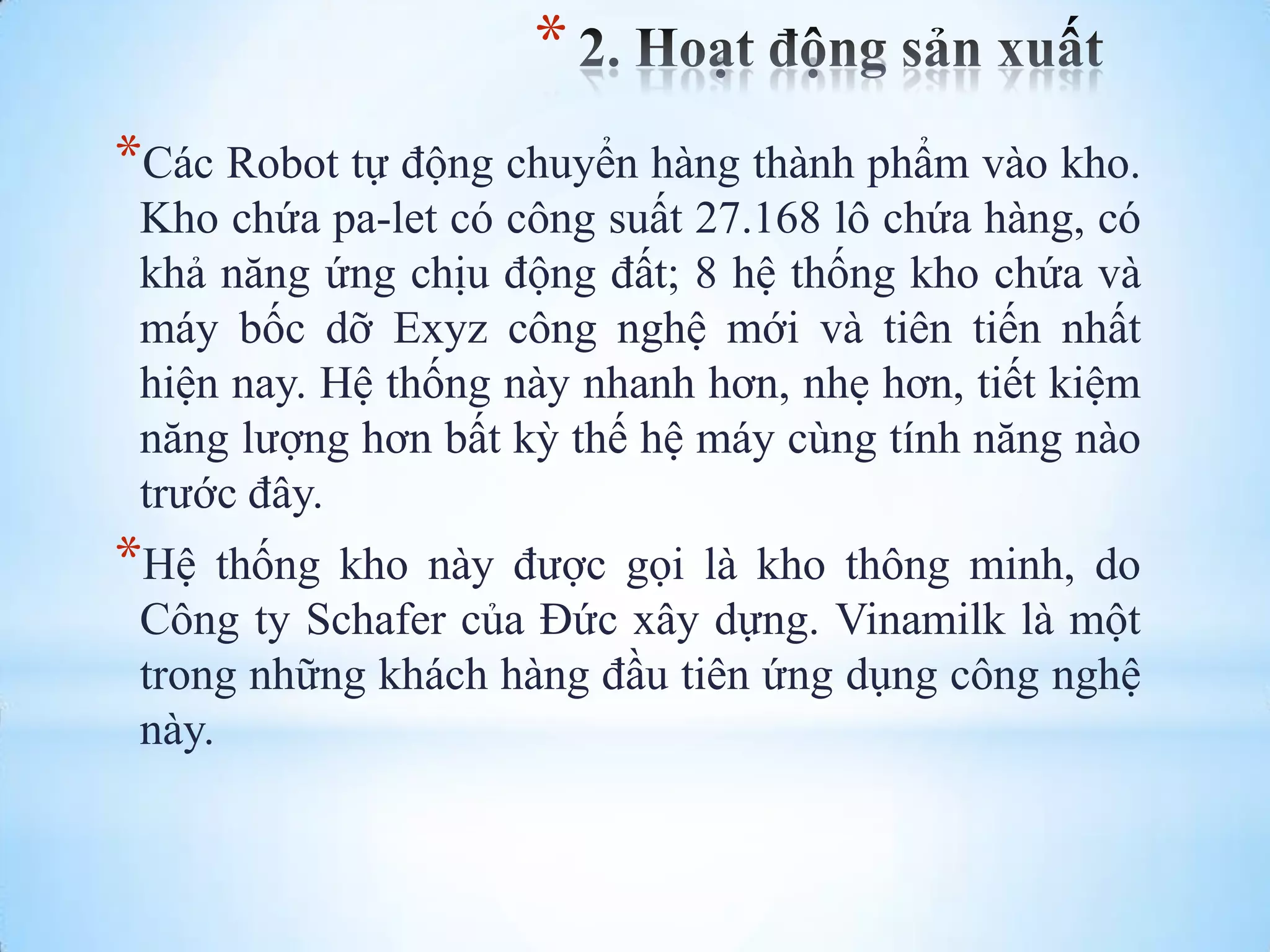 *
*Các Robot tự động chuyển hàng thành phẩm vào kho.
Kho chứa pa-let có công suất 27.168 lô chứa hàng, có
khả năng ứng chịu động đất; 8 hệ thống kho chứa và
máy bốc dỡ Exyz công nghệ mới và tiên tiến nhất
hiện nay. Hệ thống này nhanh hơn, nhẹ hơn, tiết kiệm
năng lƣợng hơn bất kỳ thế hệ máy cùng tính năng nào
trƣớc đây.

*Hệ

thống kho này đƣợc gọi là kho thông minh, do
Công ty Schafer của Đức xây dựng. Vinamilk là một
trong những khách hàng đầu tiên ứng dụng công nghệ
này.

 