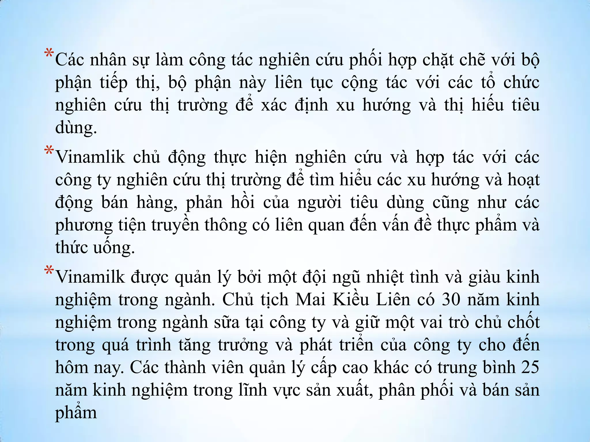 *Các nhân sự làm công tác nghiên cứu phối hợp chặt chẽ với bộ
phận tiếp thị, bộ phận này liên tục cộng tác với các tổ chức
nghiên cứu thị trƣờng để xác định xu hƣớng và thị hiếu tiêu
dùng.

*Vinamlik

chủ động thực hiện nghiên cứu và hợp tác với các
công ty nghiên cứu thị trƣờng để tìm hiểu các xu hƣớng và hoạt
động bán hàng, phản hồi của ngƣời tiêu dùng cũng nhƣ các
phƣơng tiện truyền thông có liên quan đến vấn đề thực phẩm và
thức uống.

*Vinamilk đƣợc quản lý bởi một đội ngũ nhiệt tình và giàu kinh
nghiệm trong ngành. Chủ tịch Mai Kiều Liên có 30 năm kinh
nghiệm trong ngành sữa tại công ty và giữ một vai trò chủ chốt
trong quá trình tăng trƣởng và phát triển của công ty cho đến
hôm nay. Các thành viên quản lý cấp cao khác có trung bình 25
năm kinh nghiệm trong lĩnh vực sản xuất, phân phối và bán sản
phẩm

 