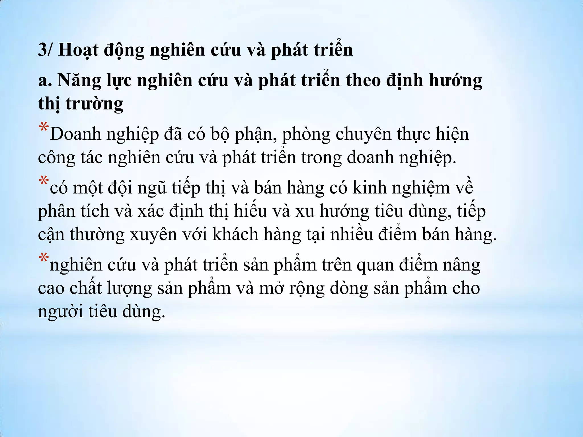 3/ Hoạt động nghiên cứu và phát triển
a. Năng lực nghiên cứu và phát triển theo định hướng
thị trường

*Doanh nghiệp đã có bộ phận, phòng chuyên thực hiện
công tác nghiên cứu và phát triển trong doanh nghiệp.

*có một đội ngũ tiếp thị và bán hàng có kinh nghiệm về
phân tích và xác định thị hiếu và xu hƣớng tiêu dùng, tiếp
cận thƣờng xuyên với khách hàng tại nhiều điểm bán hàng.

*nghiên cứu và phát triển sản phẩm trên quan điểm nâng
cao chất lƣợng sản phẩm và mở rộng dòng sản phẩm cho
ngƣời tiêu dùng.

 