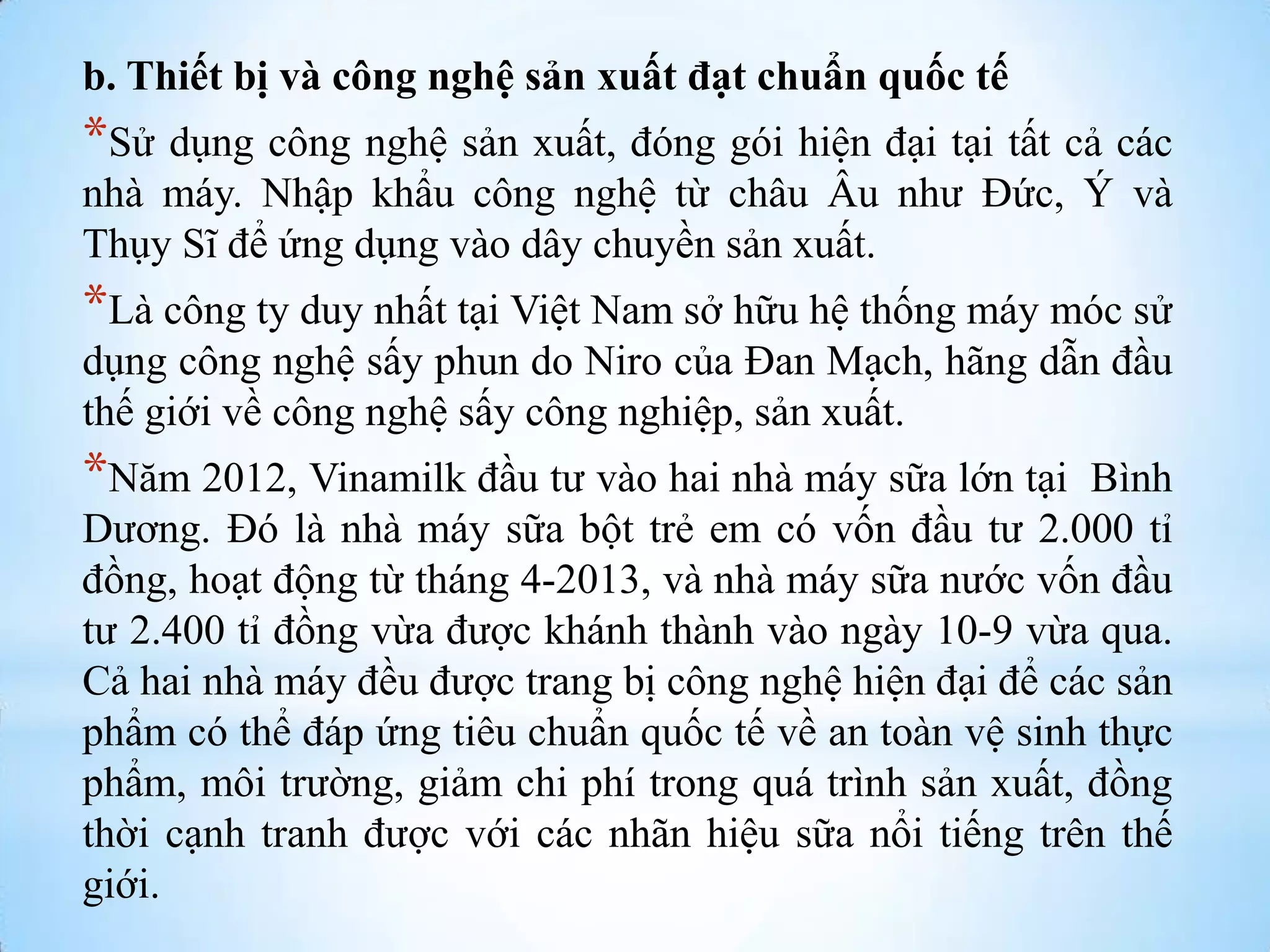 b. Thiết bị và công nghệ sản xuất đạt chuẩn quốc tế

*Sử dụng công nghệ sản xuất, đóng gói hiện đại tại tất cả các
nhà máy. Nhập khẩu công nghệ từ châu Âu nhƣ Đức, Ý và
Thụy Sĩ để ứng dụng vào dây chuyền sản xuất.

*Là công ty duy nhất tại Việt Nam sở hữu hệ thống máy móc sử
dụng công nghệ sấy phun do Niro của Đan Mạch, hãng dẫn đầu
thế giới về công nghệ sấy công nghiệp, sản xuất.

*Năm 2012, Vinamilk đầu tƣ vào hai nhà máy sữa lớn tại

Bình
Dƣơng. Đó là nhà máy sữa bột trẻ em có vốn đầu tƣ 2.000 tỉ
đồng, hoạt động từ tháng 4-2013, và nhà máy sữa nƣớc vốn đầu
tƣ 2.400 tỉ đồng vừa đƣợc khánh thành vào ngày 10-9 vừa qua.
Cả hai nhà máy đều đƣợc trang bị công nghệ hiện đại để các sản
phẩm có thể đáp ứng tiêu chuẩn quốc tế về an toàn vệ sinh thực
phẩm, môi trƣờng, giảm chi phí trong quá trình sản xuất, đồng
thời cạnh tranh đƣợc với các nhãn hiệu sữa nổi tiếng trên thế
giới.

 
