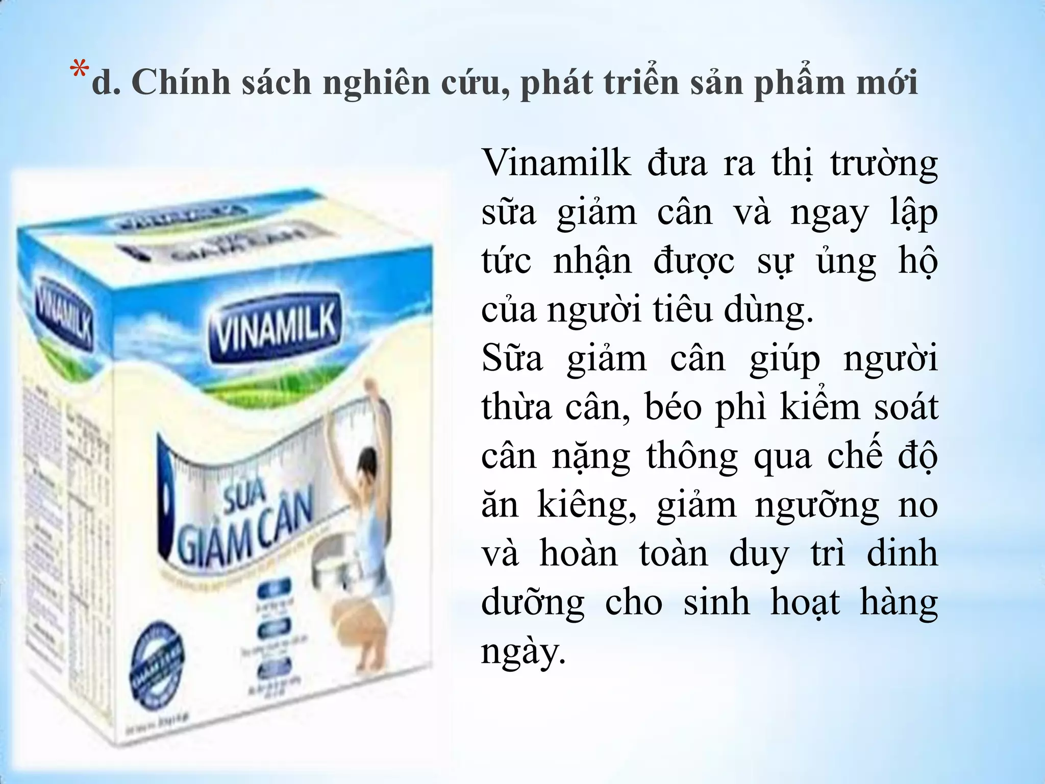 *d. Chính sách nghiên cứu, phát triển sản phẩm mới
Vinamilk đƣa ra thị trƣờng
sữa giảm cân và ngay lập
tức nhận đƣợc sự ủng hộ
của ngƣời tiêu dùng.
Sữa giảm cân giúp ngƣời
thừa cân, béo phì kiểm soát
cân nặng thông qua chế độ
ăn kiêng, giảm ngƣỡng no
và hoàn toàn duy trì dinh
dƣỡng cho sinh hoạt hàng
ngày.

 