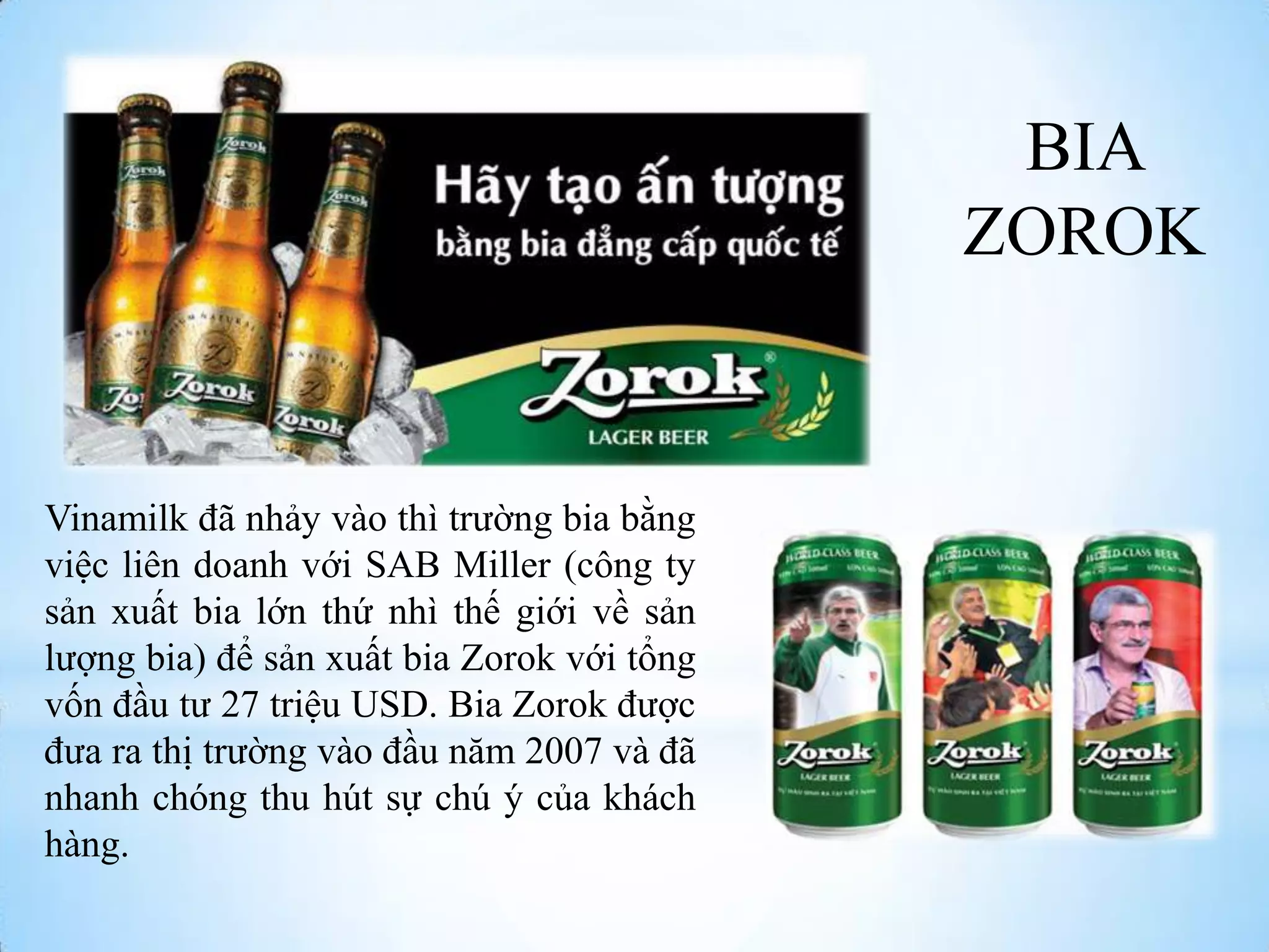 BIA
ZOROK

Vinamilk đã nhảy vào thì trƣờng bia bằng
việc liên doanh với SAB Miller (công ty
sản xuất bia lớn thứ nhì thế giới về sản
lƣợng bia) để sản xuất bia Zorok với tổng
vốn đầu tƣ 27 triệu USD. Bia Zorok đƣợc
đƣa ra thị trƣờng vào đầu năm 2007 và đã
nhanh chóng thu hút sự chú ý của khách
hàng.

 