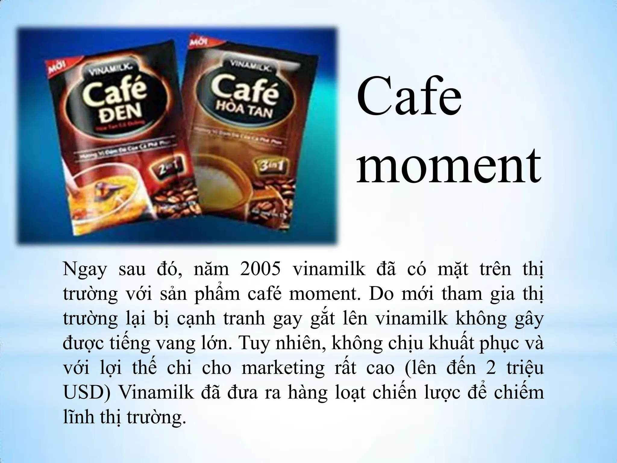Cafe
moment
Ngay sau đó, năm 2005 vinamilk đã có mặt trên thị
trƣờng với sản phẩm café moment. Do mới tham gia thị
trƣờng lại bị cạnh tranh gay gắt lên vinamilk không gây
đƣợc tiếng vang lớn. Tuy nhiên, không chịu khuất phục và
với lợi thế chi cho marketing rất cao (lên đến 2 triệu
USD) Vinamilk đã đƣa ra hàng loạt chiến lƣợc để chiếm
lĩnh thị trƣờng.

 
