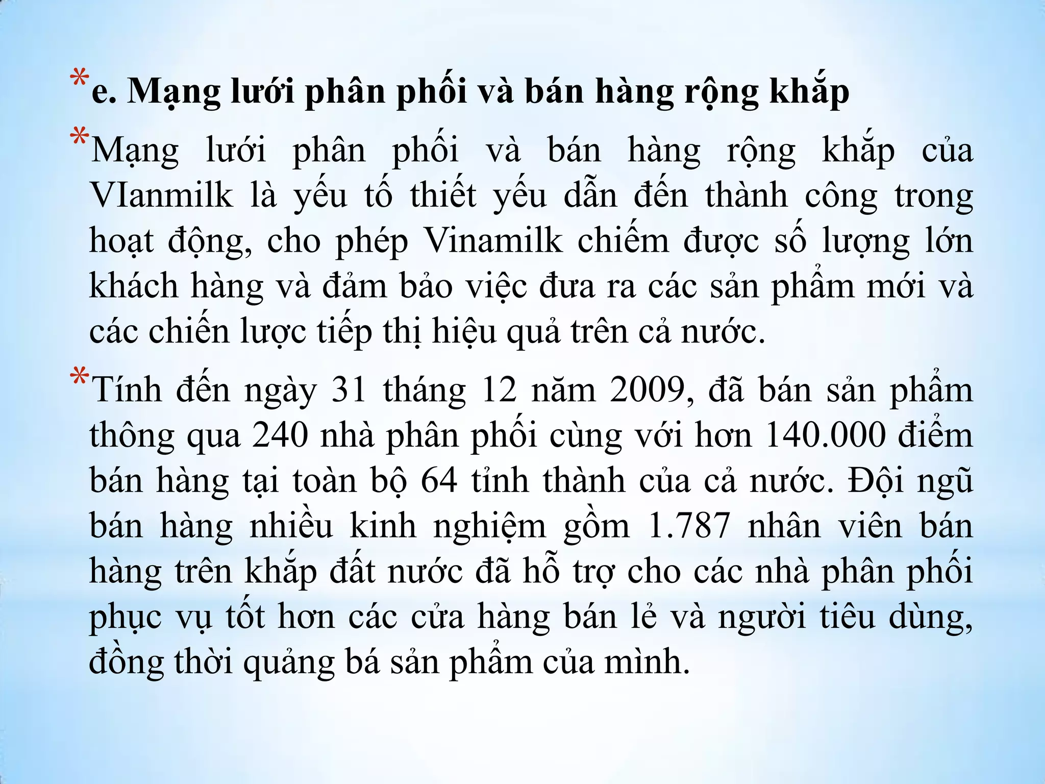 *e. Mạng lưới phân phối và bán hàng rộng khắp
*Mạng lƣới phân phối và bán hàng rộng khắp

của
VIanmilk là yếu tố thiết yếu dẫn đến thành công trong
hoạt động, cho phép Vinamilk chiếm đƣợc số lƣợng lớn
khách hàng và đảm bảo việc đƣa ra các sản phẩm mới và
các chiến lƣợc tiếp thị hiệu quả trên cả nƣớc.

*Tính đến ngày 31 tháng 12 năm 2009, đã bán sản phẩm
thông qua 240 nhà phân phối cùng với hơn 140.000 điểm
bán hàng tại toàn bộ 64 tỉnh thành của cả nƣớc. Đội ngũ
bán hàng nhiều kinh nghiệm gồm 1.787 nhân viên bán
hàng trên khắp đất nƣớc đã hỗ trợ cho các nhà phân phối
phục vụ tốt hơn các cửa hàng bán lẻ và ngƣời tiêu dùng,
đồng thời quảng bá sản phẩm của mình.

 