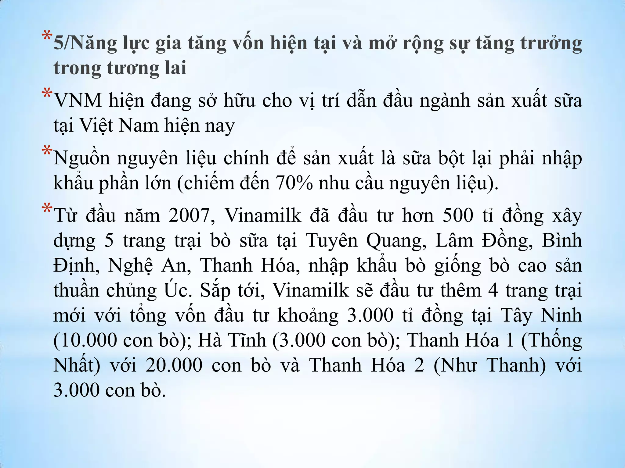 *5/Năng lực gia tăng vốn hiện tại và mở rộng sự tăng trưởng
trong tương lai

*VNM hiện đang sở hữu cho vị trí dẫn đầu ngành sản xuất sữa
tại Việt Nam hiện nay

*Nguồn nguyên liệu chính để sản xuất là sữa bột lại phải nhập
khẩu phần lớn (chiếm đến 70% nhu cầu nguyên liệu).

*Từ

đầu năm 2007, Vinamilk đã đầu tƣ hơn 500 tỉ đồng xây
dựng 5 trang trại bò sữa tại Tuyên Quang, Lâm Đồng, Bình
Định, Nghệ An, Thanh Hóa, nhập khẩu bò giống bò cao sản
thuần chủng Úc. Sắp tới, Vinamilk sẽ đầu tƣ thêm 4 trang trại
mới với tổng vốn đầu tƣ khoảng 3.000 tỉ đồng tại Tây Ninh
(10.000 con bò); Hà Tĩnh (3.000 con bò); Thanh Hóa 1 (Thống
Nhất) với 20.000 con bò và Thanh Hóa 2 (Nhƣ Thanh) với
3.000 con bò.

 
