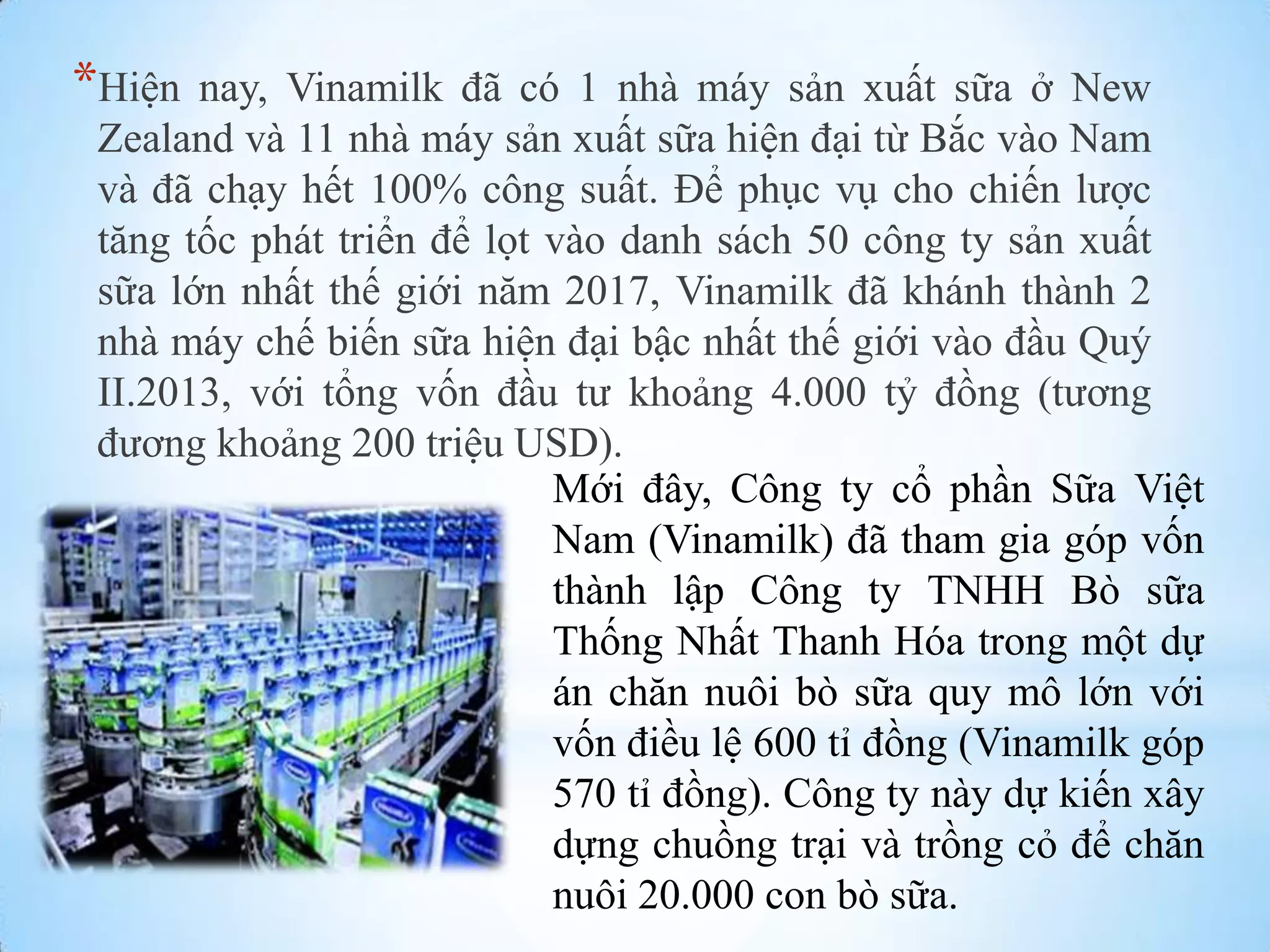 *Hiện

nay, Vinamilk đã có 1 nhà máy sản xuất sữa ở New
Zealand và 11 nhà máy sản xuất sữa hiện đại từ Bắc vào Nam
và đã chạy hết 100% công suất. Để phục vụ cho chiến lƣợc
tăng tốc phát triển để lọt vào danh sách 50 công ty sản xuất
sữa lớn nhất thế giới năm 2017, Vinamilk đã khánh thành 2
nhà máy chế biến sữa hiện đại bậc nhất thế giới vào đầu Quý
II.2013, với tổng vốn đầu tƣ khoảng 4.000 tỷ đồng (tƣơng
đƣơng khoảng 200 triệu USD).
Mới đây, Công ty cổ phần Sữa Việt
Nam (Vinamilk) đã tham gia góp vốn
thành lập Công ty TNHH Bò sữa
Thống Nhất Thanh Hóa trong một dự
án chăn nuôi bò sữa quy mô lớn với
vốn điều lệ 600 tỉ đồng (Vinamilk góp
570 tỉ đồng). Công ty này dự kiến xây
dựng chuồng trại và trồng cỏ để chăn
nuôi 20.000 con bò sữa.

 