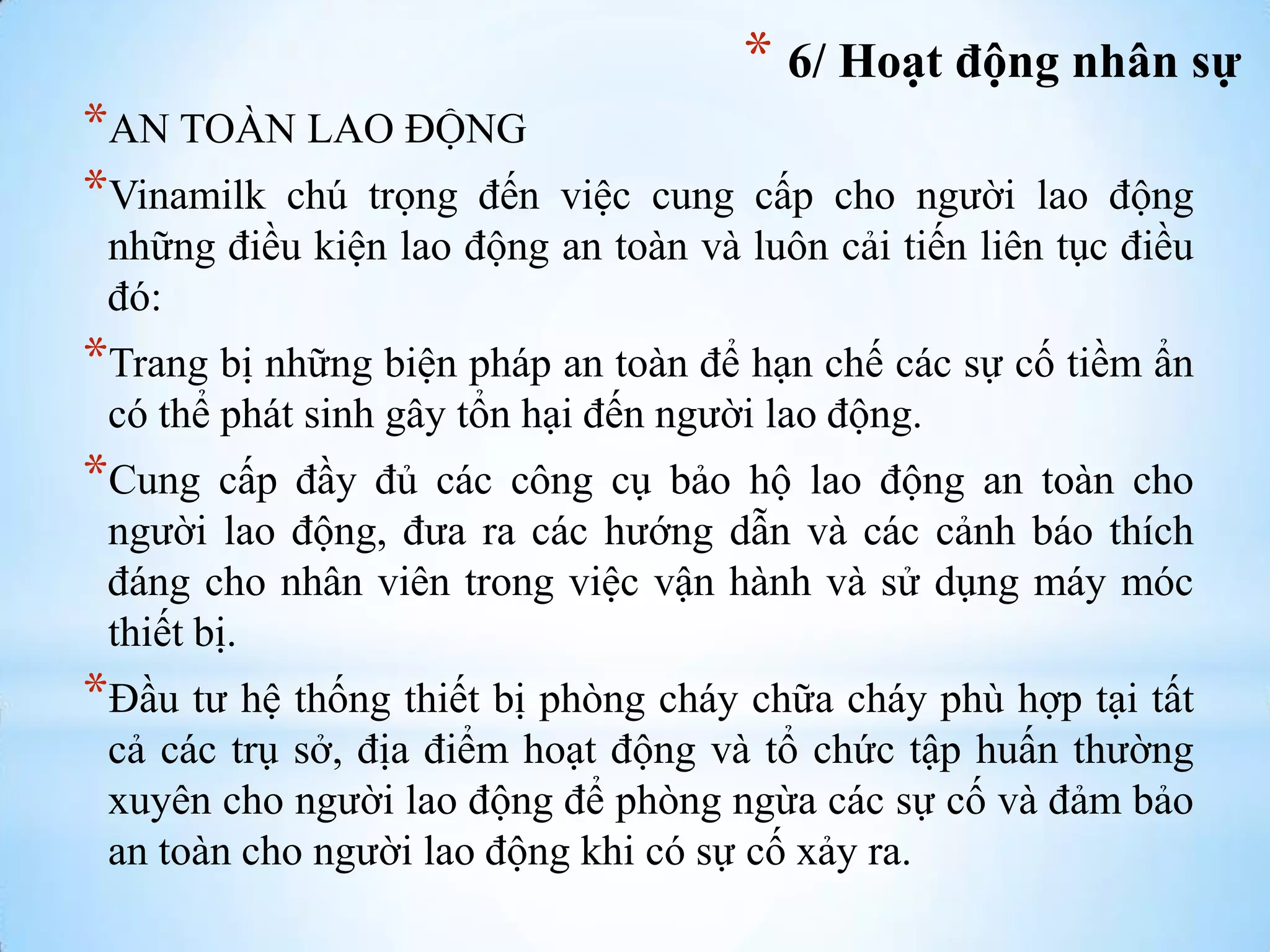 * 6/ Hoạt động nhân sự
*AN TOÀN LAO ĐỘNG
*Vinamilk chú trọng đến

việc cung cấp cho ngƣời lao động
những điều kiện lao động an toàn và luôn cải tiến liên tục điều
đó:

*Trang bị những biện pháp an toàn để hạn chế các sự cố tiềm ẩn
có thể phát sinh gây tổn hại đến ngƣời lao động.

*Cung

cấp đầy đủ các công cụ bảo hộ lao động an toàn cho
ngƣời lao động, đƣa ra các hƣớng dẫn và các cảnh báo thích
đáng cho nhân viên trong việc vận hành và sử dụng máy móc
thiết bị.

*Đầu tƣ hệ thống thiết bị phòng cháy chữa cháy phù hợp tại tất
cả các trụ sở, địa điểm hoạt động và tổ chức tập huấn thƣờng
xuyên cho ngƣời lao động để phòng ngừa các sự cố và đảm bảo
an toàn cho ngƣời lao động khi có sự cố xảy ra.

 