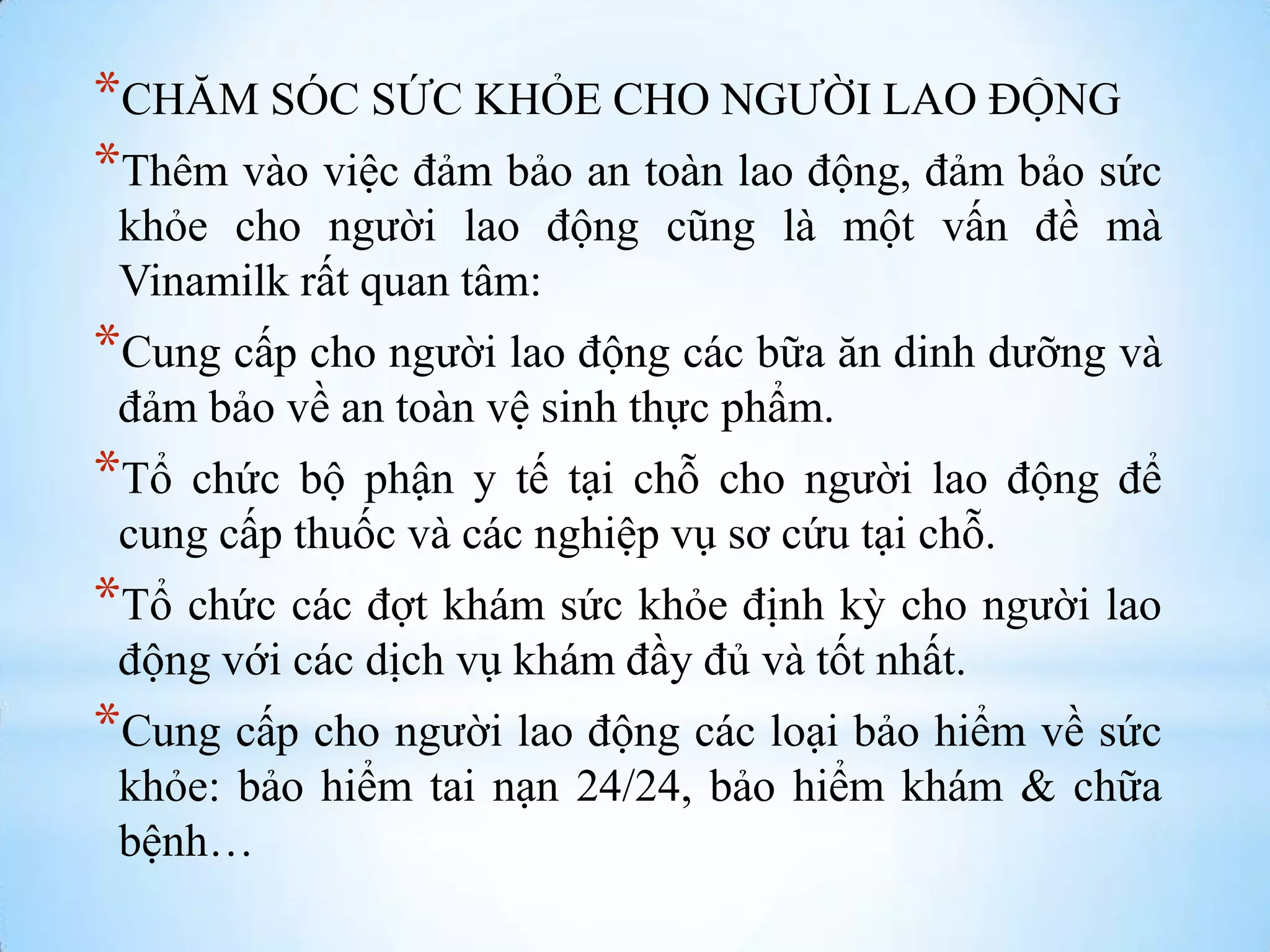 *CHĂM SÓC SỨC KHỎE CHO NGƢỜI LAO ĐỘNG
*Thêm vào việc đảm bảo an toàn lao động, đảm bảo sức
khỏe cho ngƣời lao động cũng là một vấn đề mà
Vinamilk rất quan tâm:

*Cung cấp cho ngƣời lao động các bữa ăn dinh dƣỡng và
đảm bảo về an toàn vệ sinh thực phẩm.

*Tổ

chức bộ phận y tế tại chỗ cho ngƣời lao động để
cung cấp thuốc và các nghiệp vụ sơ cứu tại chỗ.

*Tổ chức các đợt khám sức khỏe định kỳ cho ngƣời lao
động với các dịch vụ khám đầy đủ và tốt nhất.

*Cung cấp cho ngƣời lao động các loại bảo hiểm về sức
khỏe: bảo hiểm tai nạn 24/24, bảo hiểm khám & chữa
bệnh…

 