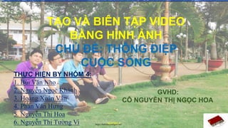 TẠO VÀ BIÊN TẬP VIDEO
BẰNG HÌNH ẢNH
CHỦ ĐỀ: THÔNG ĐIỆP
CUỘC SỐNG
GVHD:
CÔ NGUYỄN THỊ NGỌC HOA
THỰC HIỆN BY NHÓM 4:
1. Bùi Văn Nho
2. Nguyễn Ngọc Khánh
3. Hoàng Xuân Văn
4. Phan Văn Hưng
5. Nguyễn Thị Hoa
6. Nguyễn Thị Tường Vi 1
NHÓM 4
https://dethihocsinhgioi.net/
 