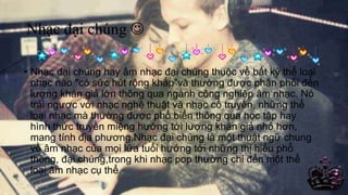 Nhạc đại chúng 
• Nhạc đại chúng hay âm nhạc đại chúng thuộc về bất kỳ thể loại
nhạc nào "có sức hút rộng khắp”và thường được phân phối đến
lượng khán giả lớn thông qua ngành công nghiệp âm nhạc. Nó
trái ngược với nhạc nghệ thuật và nhạc cổ truyền, những thể
loại nhạc mà thường được phổ biến thông qua học tập hay
hình thức truyền miệng hướng tới lượng khán giả nhỏ hơn,
mang tính địa phương.Nhạc đại chúng là một thuật ngữ chung
về âm nhạc của mọi lứa tuổi hướng tới những thị hiếu phổ
thông, đại chúng,trong khi nhạc pop thường chỉ đến một thể
loại âm nhạc cụ thể.
17/04/2014 11
 