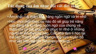 •Âm nhạc cải thiện khả năng ngôn ngữ và trí nhớ
•Học chơi một nhạc cụ nào đó sẽ giúp trẻ nâng
cao đáng kể kĩ năng ngôn ngữ của chúng và
thậm chí có thể giúp khôi phục trí nhớ ở những
người bị tổn thương não. Các nhà tâm lí học tại
đại học Trung Quốc ở Hongkong vừa tuyên bố
như vậy trên tạp chí Neuropsychology
17/04/2014 5
 