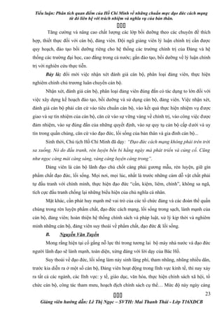 Tiểu luận: Phân tích quan điểm của Hồ Chí Minh về những chuẩn mực đạo đức cách mạng
                   từ đó liên hệ với trách nhiệm và nghĩa vụ của bản thân.
                                           
       Tăng cường và nâng cao chất lượng các lớp bồi dưỡng theo các chuyên đề thích
hợp, thiết thực đối với cán bộ, đảng viên. Đội ngũ giảng viên lý luận chính trị cần được
quy hoạch, đào tạo bồi dưỡng riêng cho hệ thống các trường chính trị của Đảng và hệ
thống các trường đại học, cao đẳng trong cả nước; gắn đào tạo, bồi dưỡng về lý luận chính
trị với nghiên cứu thực tiễn.
      Bảy là; đổi mới việc nhận xét đánh giá cán bộ, phân loại đảng viên, thực hiện
nghiêm chỉnh chủ trương luân chuyển cán bộ.
      Nhận xét, đánh giá cán bộ, phân loại đảng viên đúng đắn có tác dụng to lớn đối với
việc xây dựng kế hoạch đào tạo, bồi dưỡng và sử dụng cán bộ, đảng viên. Việc nhận xét,
đánh giá cán bộ phải căn cứ vào tiêu chuẩn cán bộ, vào kết quả thực hiện nhiệm vụ được
giao và sự tín nhiệm của cán bộ, căn cứ vào sự vững vàng về chính trị, vào công việc được
đảm nhiệm, vào sự đúng đắn của những quyết định, vào sự quy tụ cán bộ cấp d ưới và uy
tín trong quần chúng, căn cứ vào đạo đức, lối sống của bản thân và gia đình cán bộ...
      Sinh thời, Chủ tịch Hồ Chí Minh đã dạy: “Đạo đức cách mạng không phải trên trời
sa xuống. Nó do đấu tranh, rèn luyện bền bỉ hằng ngày mà phát triển và củng cố. Cũng
như ngọc càng mài càng sáng, vàng càng luyện càng trong”.
      Đảng viên là cán bộ lãnh đạo chủ chốt càng phải gương mẫu, rèn luyện, giữ gìn
phẩm chất đạo đức, lối sống. Mọi nơi, mọi lúc, nhất là trước những cám dỗ vật chất phải
tự đấu tranh với chính mình, thực hiện đạo đức “cần, kiệm, liêm, chính”, không sa ngã,
tích cực đấu tranh chống lại những biểu hiện của chủ nghĩa cá nhân.
      Mặt khác, cần phát huy mạnh mẽ vai trò của các tổ chức đảng và các đoàn thể quần
chúng trong rèn luyện phẩm chất, đạo đức cách mạng, lối sống trong sạch, lành mạnh của
cán bộ, đảng viên; hoàn thiện hệ thống chính sách và pháp luật, xử lý kịp thời và nghiêm
minh những cán bộ, đảng viên suy thoái về phẩm chất, đạo đức & lối sống.
      B.      Nguyễn Văn Tuyền
      Mong rằng hiện tại cố gắng nỗ lực thì trong tương lai bộ máy nhà nước và đạo đức
người lãnh đạo sẽ lành mạnh, toàn diện, xứng đáng với lời dạy của Bác Hồ.
      Suy thoái về đạo đức, lối sống làm nảy sinh lãng phí, tham nhũng, nhũng nhiều dân,
trước kia diễn ra ở một số cán bộ, Đảng viên hoạt động trong lĩnh vực kinh tế, thì nay xảy
ra tất cả các ngành, các lĩnh vực: y tế, giáo dục, văn hóa, thực hiện chính sách xã hội, tổ
chức cán bộ, công tác tham mưu, hoạch địch chính sách cụ thể… Mức độ này ngày càng

                                                                                     23
    Giảng viên hướng dẫn: Lê Thị Ngọc – SVTH: Mai Thanh Thái - Lớp T16XDCB
 