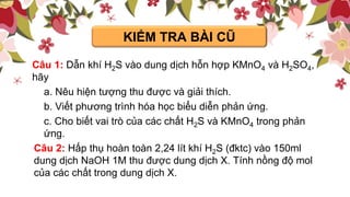 KIỂM TRA BÀI CŨ
Câu 1: Dẫn khí H2S vào dung dịch hỗn hợp KMnO4 và H2SO4,
hãy
a. Nêu hiện tượng thu được và giải thích.
b. Viết phương trình hóa học biểu diễn phản ứng.
c. Cho biết vai trò của các chất H2S và KMnO4 trong phản
ứng.
Câu 2: Hấp thụ hoàn toàn 2,24 lít khí H2S (đktc) vào 150ml
dung dịch NaOH 1M thu được dung dịch X. Tính nồng độ mol
của các chất trong dung dịch X.
 