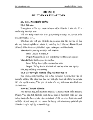 Bài toán và thu t toán                                    Nguy n Th Vinh - ĐHKH


                                CHƯƠNG II
                         BÀI TOÁN VÀ THUẬT TOÁN

       2.1. KHÁI NIỆM BÀI TOÁN
       2.1.1. Bài toán
       Trong phạm vi Tin học, ta có thể quan niệm bài toán là việc nào đó ta
muốn máy tính thực hiện.
       Viết một dòng chữ ra màn hình, giải phương trình bậc hai, quản lí điểm
trong trường học v.v…
       Khi dùng máy tính giải bài toán, ta cần quan tâm đến hai yếu tố: đưa
vào máy thông tin gì (Input) và cần lấy ra thông tin gì (Output). Do đó để phát
biểu một bài toán ta cần phải chỉ rõ Input và Output của bài toán đó.
       Ví dụ 1: Giải phương trình bậc nhất ax+b=0
              Input: Các giá trị thực a,b
              Output: Nghiệm là giá trị x hoặc thông báo không có nghiệm
       Ví dụ 2: Quản lí điểm trong trường học
              Input: Thông tin cá nhân của từng học sinh
              Output: Thông tin cần khai thác về một học sinh, một lớp học
       sinh, một khối hay toàn trường.
       2.1.2. Các bước giải bài toán bằng máy tính điện tử
       Học sử dụng máy tính thực chất là học cách giao cho máy tính việc mà
ta muốn nó làm. Khả năng khai thác máy tính phụ thuộc rất nhiều vào sự hiểu
biết của người sử dụng.Việc giải bài toán trên máy tính được tiến hành qua
các bước sau:
       Bước 1: Xác định bài toán
       Như đã trình bày, mỗi bài toán được đặc tả bởi hai thành phần: Input và
Output. Việc xác định bài toán chính là xác định rõ hai thành phần này. Các
thông tin đó cần được nghiên cứu cẩn thận để có thể lựa chọn thuật toán, cách
thể hiện các đại lượng đã cho và các đại lượng phát sinh trong quá trình giải
bài toán và ngôn ngữ lập trình thích hợp.


                                      20
 