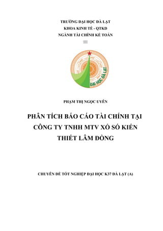 TRƯỜNG ĐẠI HỌC ĐÀ LẠT
KHOA KINH TẾ - QTKD
NGÀNH TÀI CHÍNH KẾ TOÁN

PHẠM THỊ NGỌC UYÊN
PHÂN TÍCH BÁO CÁO TÀI CHÍNH TẠI
CÔNG TY TNHH MTV XỔ SỐ KIẾN
THIẾT LÂM ĐỒNG
CHUYÊN ĐỀ TỐT NGHIỆP ĐẠI HỌC K37 ĐÀ LẠT (A)
 