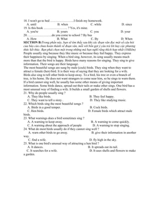 18. I won't go to bed …………………..I finish my homework.
A. until B. when C. while D. since
19. Is this book ………………….. ? Yes, it's mine.
A. you're B. yours C. you D. your
20. …………………..do you come to school ? By bus
A. How B. What C. By D. When
SECTION B:Trong phần này, bạn sẽ tìm thấy sau khi các đoạn văn đọc một số câu hỏi
của báo cáo chưa hoàn thành về đoạn văn, mỗi với bốn gợi ý câu trả lời hay các phương
thức kết thúc. Bạn phải chọn một trong những mà bạn nghĩ rằng thích hợp nhất (10điểm)
People usually sing because they like music or because they feel happy. They express
their happiness by singing. When a bird sing, however, its song usually means much
more than that the bird is happy. Birds have many reasons for singing. They sing to give
information. Their songs are their language.
The most beautiful songs are sung by male (cock) birds. They sing when they want to
attract a female (hen) bird. It is their way of saying that they are looking for a wife.
Birds also sing to tell other birds to keep away. To a bird, his tree or even a branch of
tree, is his home. He does not want strangers to come near him, so he sings to warn them.
If a bird cannot sing well, he usually has some other means of giving important
information. Some birds dance, spread out their tails or make other sings. One bird has a
most unusual way of finding a wife. It builds a small garden of shells and flowers.
21. Why do people usually sing ?
A. They like birds. B. They feel happy.
C. They want to tell a story . D. They like studying music.
22. Which birds sing the most beautiful songs ?
A. Birds in a good temper. B. Cock birds.
C. Hen birds. D. Female birds which attract male
birds.
23. What warnings does a bird sometimes sing ?
A. A warning to keep away. B. A warning to come quickly.
C. A warning about the approach of people D. A warning to stop singing.
24. What do most birds usually do if they cannot sing well ?
A. warn other birds to go away. B. give their information in another
way.
C. find a wife. D. fly high in the sky.
25. What is one bird's unusual way of attracting a hen bird ?
A. It dances. B. It spreads out its tail.
C. It searches for a wife. D. It uses shells and flowers to make
a garden.
 