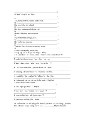 ............................................................................................. ?
10. Nam’s pencils are there.
............................................................................................. ?
11. ........................................................................................ ?
-Yes, there are four pictures on the wall.
12. ........................................................................................ ?
-She goes to Le Loi school.
13. ........................................................................................ ?
-No, there isn't any milk in the can.
14. ........................................................................................ ?
-He has 2 brothers and one sister.
15. ........................................................................................ ?
-My mother likes orange juice.
16. ........................................................................................ ?
-He works in a museum.
17. ........................................................................................ ?
-There are three bookstores near my house.
18. ........................................................................................ ?
-I have it on Monday and Friday.
IV. Sắp xếp các từ để tạo câu đúng:(3 điểm)
1. in / are / how / of / house / there / many / your / cans / food / ? /.
...........................................................................................................................
2. roads / accidents / many / are / there / our / on.
...........................................................................................................................
3. Nam / does / often / what / have / lunch / for / ? / .
...........................................................................................................................
4. Lan / two / and /milk / glasses / Loan / of / want .
...........................................................................................................................
5. listening / at / she / music / is / moment / to / the .
...........................................................................................................................
6. vegetables / the / market / to / taking / is / she / the .
...........................................................................................................................
V. Hoàn thành các câu với các từ cho trước (2,5 điểm)
1. Mary / walk / ride / school / ?
...........................................................................................?
2. Mrs. Nga / go / bed / 11.00 p.m.
............................................................................................
3. She / have / one / brother / two / sisters / ?
..........................................................................................?
4. your mother / sit / television / now / ?
..........................................................................................?
5. give / cup / coffee / him / please.
..........................................................................................
VI. Hoàn thành văn bản bằng cách điền từ còn thiếu vào chỗ trống(2,5 điểm)
This is Nam’s sister, Trang. She is a (1) .................... . She teaches at a
 