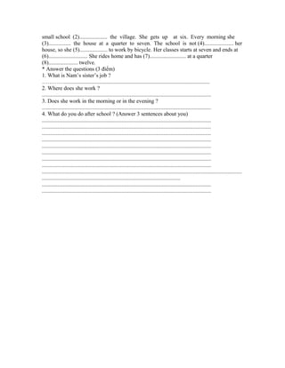 small school (2).................... the village. She gets up at six. Every morning she
(3)................ the house at a quarter to seven. The school is not (4)..................... her
house, so she (5).................... to work by bicycle. Her classes starts at seven and ends at
(6)............................ She rides home and has (7).......................... at a quarter
(8)..................... twelve.
* Answer the questions (3 điểm)
1. What is Nam’s sister’s job ?
…………........................................................................................................
2. Where does she work ?
.........................................................................................................................
3. Does she work in the morning or in the evening ?
.........................................................................................................................
4. What do you do after school ? (Answer 3 sentences about you)
.........................................................................................................................
.........................................................................................................................
.........................................................................................................................
.........................................................................................................................
.........................................................................................................................
.........................................................................................................................
.........................................................................................................................
.........................................................................................................................
...............................................................................................................................................
...................................................................................................
.........................................................................................................................
.........................................................................................................................
 