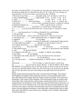 Đọc hiểu A (45 phút) PHẦN A: Trong phần này, bạn phải chọn những từ hoặc cụm từ mà
tốt nhất hoàn thành mỗi câu. Khoanh tròn chữ cái A, B, C hoặc D so với số lượng của
từng mặt hàng 1-20 cho các từ hoặc cụm từ mà bạn chọn. (20 điểm)
1. My sister is very fond .................... chocolate candy. A.of B. about C. with D. at
2. I have studied English ....................eight months. A. for B. since C. by D. in
3. Listen ....................our teacher ! A. with B. to C. for D. in
4. There isn’t ....................food in the house. A. none B. no C. some D. any
5. He arrives …………………..at six o’clock. A.at home B. home C. in home D. to home
6. Herbert has had his car………………….. 1999. A. ago B. since C. to D. for
7. How long will it ....................to get there ? A. cost B. lose C. make D. take
8. I ....................it to you if you don’t have one. A. give B. gave C. will give D. would
give
9. ........... your homework yet ? A. Did you finished B. Are you finishing
C. Do you finish D. Have you finished
10. It’s the best book…..read. A. have ever B. had ever C. will ever D. can ever
11. He looked very..................when I told him the news. A. happily B. happy
C. happiness D. was happy
12. She is ..................in history. A. interests B. interested C. interesting D. being interest
13. Is the Eiffel Tower taller....................Big Ben ? A. then B. than C. as D. of.
14 At school, David was..................anyone else in his class.
A.as clever as B.as clever than C. cleverer as D. cleverest
15. She speaks French ………………………....than you. A. more faster B. more fluently
C. well D. the most fluently
16. It began to rain while we......................soundly. A. slept B. were sleeping
C. have slept D. are sleeping
17. She doesn’t like coffee, does she ? A. Yes, she doesn’t B. No, she does C.
Yes, she did D. No, she doesn’t
18. I won't go to bed …….I finish my homework. A. until B. when C. while D. since
19.
Is this book ………………….. ? Yes, it's mine. A. you're B. yours C. you D. your
20. …………………..do you come to school ? By bus A. How B. What C. By D. When
SECTION B : Trong phần này, bạn sẽ tìm thấy sau khi các đoạn văn đọc một số câu hỏi
của báo cáo chưa hoàn thành về đoạn văn, mỗi với bốn gợi ý câu trả lời hay các phương
thức kết thúc. Bạn phải chọn một trong những mà bạn nghĩ rằng thích hợp nhất (10
điểm)
People usually sing because they like music or because they feel happy. They express
their happiness by singing. When a bird sing, however, its song usually means much
more than that the bird is happy. Birds have many reasons for singing. They sing to give
information. Their songs are their language. The most beautiful songs are sung by male
(cock) birds. They sing when they want to attract a female (hen) bird. It is their way of
saying that they are looking for a wife. Birds also sing to tell other birds to keep away. To
a bird, his tree or even a branch of tree, is his home. He does not want strangers to come
near him, so he sings to warn them. If a bird cannot sing well, he usually has some other
means of giving important information. Some birds dance, spread out their tails or make
other sings. One bird has a most unusual way of finding a wife. It builds a small garden
of shells and flowers.
 