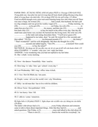 PAPER TWO : SỬ DỤNG TIẾNG ANH (45 phút) PHẦN A: Passage CHO GAP-FILL
Trong phần này, bạn phải tìm một từ trong hộp để hoàn thành những khoảng trống được
đánh số trong đoạn văn dưới đây. Chỉ sử dụng ONE lời cho mỗi trống. (15 điểm)
Used on afford enough every soon wait used listening home few who what won all There
was once a large, fat woman (26)………………had a small, thin husband. He had a job
in a big company and was given his weekly wages (27)………………Friday morning. As
(28)………………as he got (29)………………on Friday, his wife (30)………………to
make him give her (31)………………his money, and then she (32)………………to give
him back only (33)………………to buy his lunch in the office every day. One day the
small man came home very excited. He hurried into the living room. His wife was (34)
………………to the radio and eating chocolates there. " You'll never guess (35)
………………happened to me today, dear," he said. He waited for a few seconds and
then added, " I'll (36)………………ten thousand pounds (37)………………the lottery!"
" That's wonderful!" said his wife delightedly. But then she thought for a (38)
………………seconds and added angrily, " but (39)………………a moment! How could
you (40)………………to buy the ticket?"
SECTION B : Sử dụng các bộ sau đây của các từ và cụm từ để viết câu hoàn chỉnh. (15
điểm) EXAMPLE : I / wonder / why you / not / reply last letter.
ANSWER : I was wondering why you had not replied to my last letter.
41. She / a bath / every morning.
……………………………………………………………………………………………...
.
42. Now / she dances / beautifully / than / used to.
……………………………………………………………………..……………………....
43. How long / it / take / him / get / school / every day ?
……………………………………………………………………..……………………....
44. Last Wednesday / Bill / ring / office /nine o'clock.
……………………………………………………………………..……………………....
45. I / live / Ho Chi Minh city / ten years.
…………………………………………………………………………………....………..
46. People / come / all over the world/ visit / city/ Hiroshima.
……………………………………………………………………………………....……..
47. Billy / an old man that / has to live with his children.
…………………………………………………………………………………....………..
48. Oliver Twist / first published / 1838.
……………………………………………………………………………………....……..
49. It / too heavy / him / lift.
………………………………………………………………………………………....…..
50. I / able to / come / tomorrow.
…………………………………………………………………………………....………..
III.Nghe hiểu A (30 phút) PHẦN 1. Nghe đoạn văn và điền vào các thông tin còn thiếu
(20 điểm)
The ladies' club always had a (1)……………….every Friday afternoon and someone
came to talk to them about important things. After that they had (2)……………….and
asked questions. One Friday, a (3)……………….came and talked to the club about (4)
……………….. "There is not (5)……………….food in the world for everybody", he
 