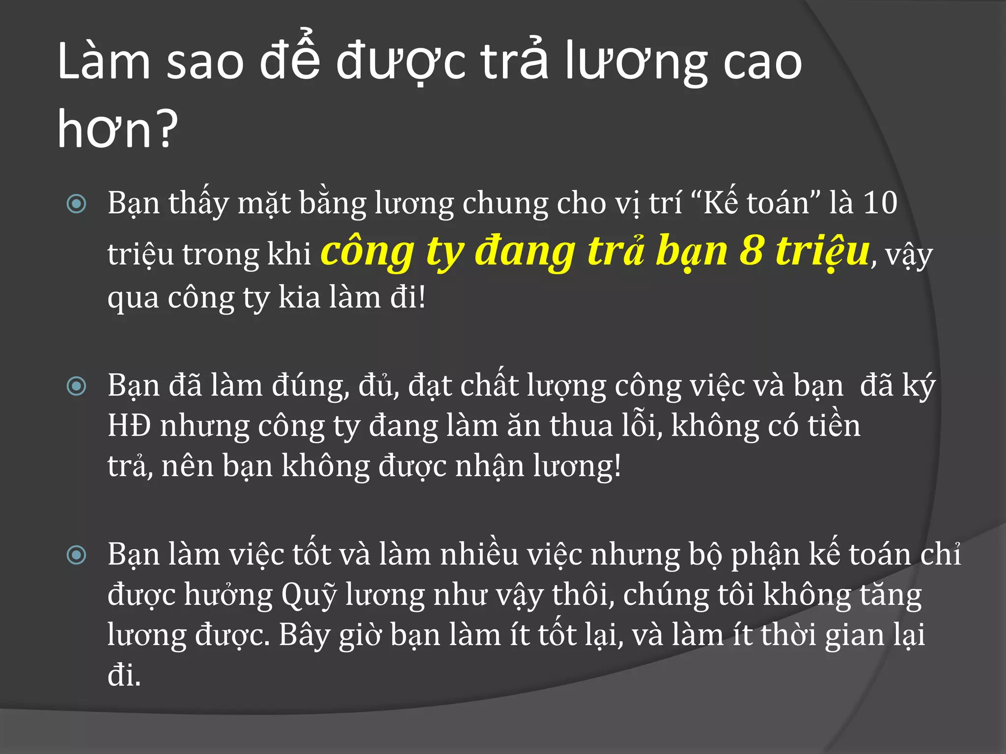 Làm sao để được trả lương cao
hơn?
   Bạn thấy mặt bằng lương chung cho vị trí “Kế toán” là 10
    triệu trong khi công ty đang trả bạn 8 triệu, vậy
    qua công ty kia làm đi!

   Bạn đã làm đúng, đủ, đạt chất lượng công việc và bạn đã ký
    HĐ nhưng công ty đang làm ăn thua lỗi, không có tiền
    trả, nên bạn không được nhận lương!

   Bạn làm việc tốt và làm nhiều việc nhưng bộ phận kế toán chỉ
    được hưởng Quỹ lương như vậy thôi, chúng tôi không tăng
    lương được. Bây giờ bạn làm ít tốt lại, và làm ít thời gian lại
    đi.
 