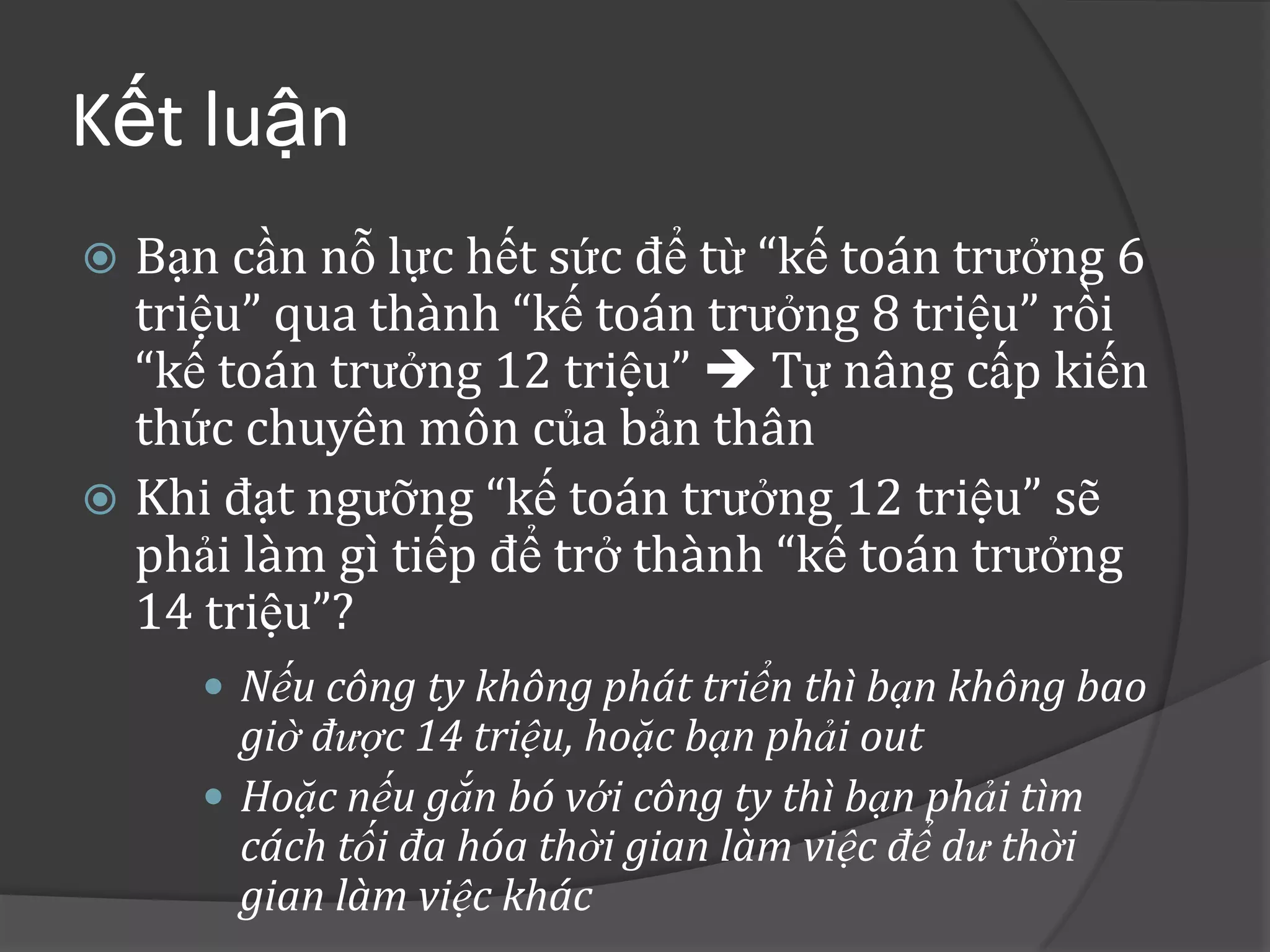Kết luận
 Bạn cần nỗ lực hết sức để từ “kế toán trưởng 6
  triệu” qua thành “kế toán trưởng 8 triệu” rồi
  “kế toán trưởng 12 triệu”  Tự nâng cấp kiến
  thức chuyên môn của bản thân
 Khi đạt ngưỡng “kế toán trưởng 12 triệu” sẽ
  phải làm gì tiếp để trở thành “kế toán trưởng
  14 triệu”?
      Nếu công ty không phát triển thì bạn không bao
       giờ được 14 triệu, hoặc bạn phải out
      Hoặc nếu gắn bó với công ty thì bạn phải tìm
       cách tối đa hóa thời gian làm việc để dư thời
       gian làm việc khác
 
