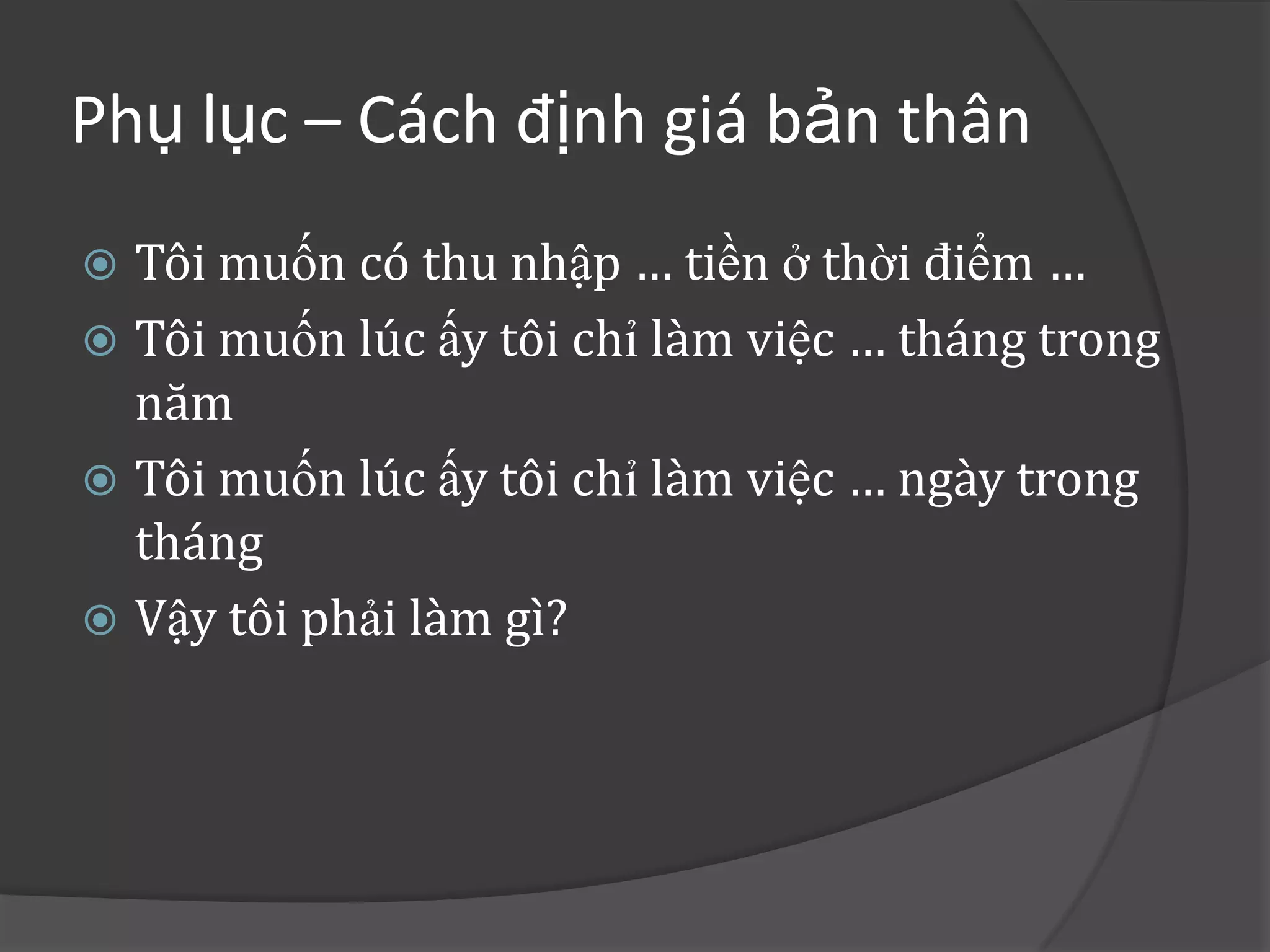 Phụ lục – Cách định giá bản thân
 Tôi muốn có thu nhập … tiền ở thời điểm …
 Tôi muốn lúc ấy tôi chỉ làm việc … tháng trong
  năm
 Tôi muốn lúc ấy tôi chỉ làm việc … ngày trong
  tháng
 Vậy tôi phải làm gì?
 