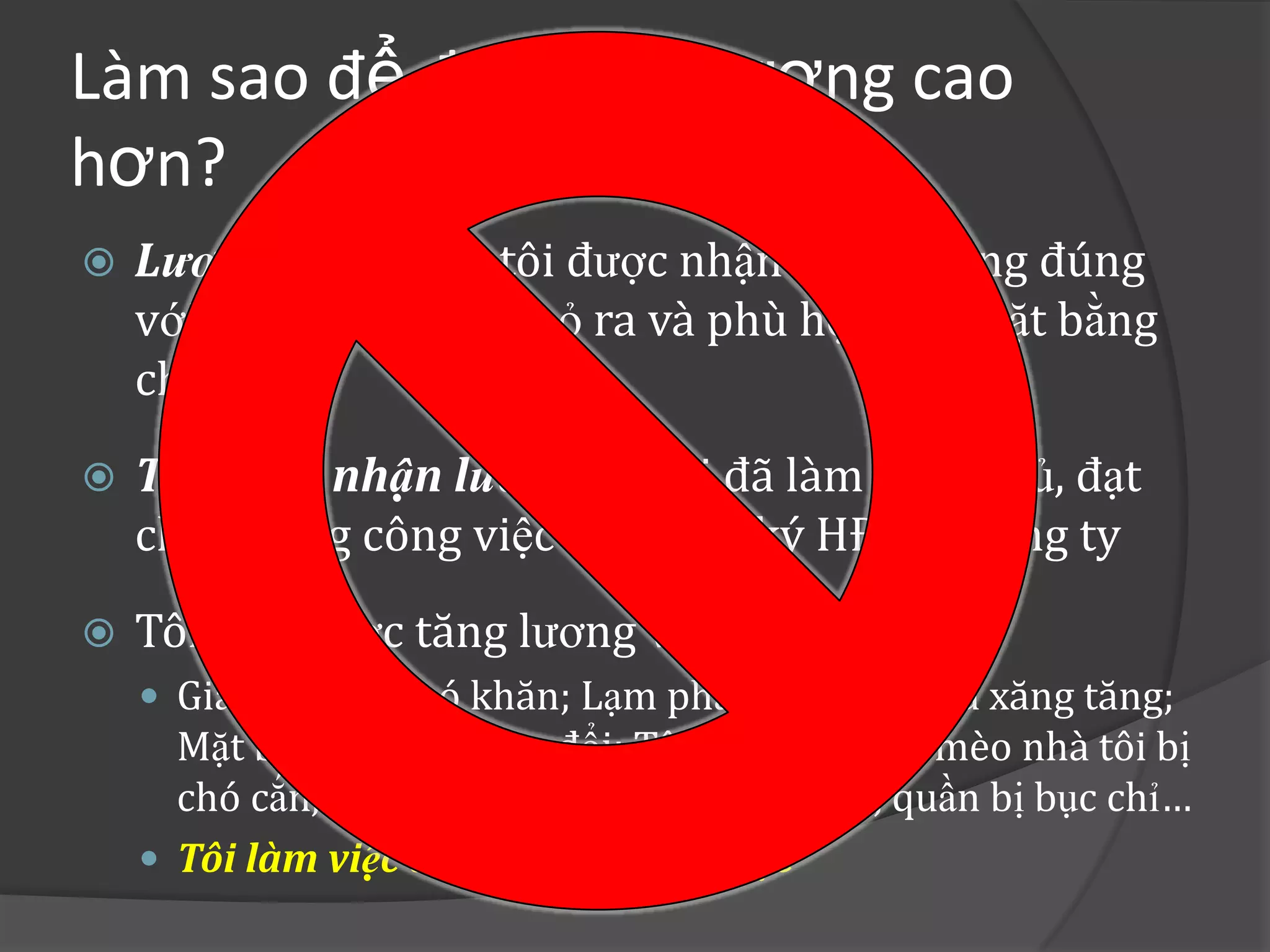 Làm sao để được trả lương cao
hơn?
   Lương là: số tiền tôi được nhận hàng tháng đúng
    với công sức tôi đã bỏ ra và phù hợp với mặt bằng
    chung
   Tôi được nhận lương vì: tôi đã làm đúng, đủ, đạt
    chất lượng công việc và tôi đã ký HĐ với công ty
   Tôi nên được tăng lương vì:
     Gia đình tôi khó khăn; Lạm phát tăng cao, giá xăng tăng;
      Mặt bằng chung thay đổi; Tôi bị bồ đá, con mèo nhà tôi bị
      chó cắn, bồn cầu bị nghẹt, bếp gas bị hư, quần bị bục chỉ…
     Tôi làm việc tốt và làm nhiều việc
 