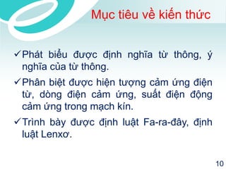 Mục tiêu về kiến thức 
Phát biểu được định nghĩa từ thông, ý 
nghĩa của từ thông. 
Phân biệt được hiện tượng cảm ứng điện 
từ, dòng điện cảm ứng, suất điện động 
cảm ứng trong mạch kín. 
Trình bày được định luật Fa-ra-đây, định 
luật Lenxơ. 
10 
 