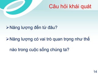 Câu hỏi khái quát 
Năng lượng đến từ đâu? 
Năng lượng có vai trò quan trọng như thế 
nào trong cuộc sống chúng ta? 
14 
 