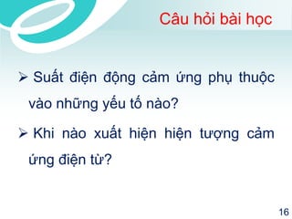 Câu hỏi bài học 
 Suất điện động cảm ứng phụ thuộc 
vào những yếu tố nào? 
 Khi nào xuất hiện hiện tượng cảm 
ứng điện từ? 
16 
 