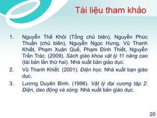 Tài liệu tham khảo 
1. Nguyễn Thế Khôi (Tổng chủ biên), Nguyễn Phúc 
Thuần (chủ biên), Nguyễn Ngọc Hưng, Vũ Thanh 
Khiết, Phạm Xuân Quế, Phạm Đình Thiết, Nguyễn 
Trần Trác. (2009). Sách giáo khoa vật lý 11 nâng cao 
(tái bản lần thứ hai). Nhà xuất bản giáo dục. 
2. Vũ Thanh Khiết. (2001). Điện học. Nhà xuất bạn giáo 
dục. 
3. Lương Duyên Bình. (1996). Vật lý đại cương tập 2: 
Điện, dao động và sóng. Nhà xuất bản giáo dục. 
20 
 