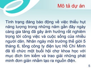 Mô tả dự án 
Tình trạng đáng báo động về việc thiếu hụt 
năng lượng trong những năm gần đây ngày 
càng gia tăng đã gây ảnh hưởng rất nghiêm 
trọng tới công việc và cuộc sống của nhiều 
người dân. Nhân ngày môi trường thế giới 5 
tháng 6, tổng công ty điện lực Hồ Chí Minh 
đã tổ chức một buổi hội chợ khoa học với 
mục đích tìm kiếm và trao giải những phát 
minh đơn giản nhằm tạo ra nguồn điện. 
5 
 