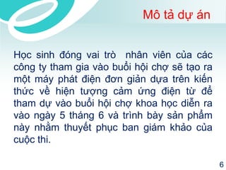 Mô tả dự án 
Học sinh đóng vai trò nhân viên của các 
công ty tham gia vào buổi hội chợ sẽ tạo ra 
một máy phát điện đơn giản dựa trên kiến 
thức về hiện tượng cảm ứng điện từ để 
tham dự vào buổi hội chợ khoa học diễn ra 
vào ngày 5 tháng 6 và trình bày sản phẩm 
này nhằm thuyết phục ban giám khảo của 
cuộc thi. 
6 
 